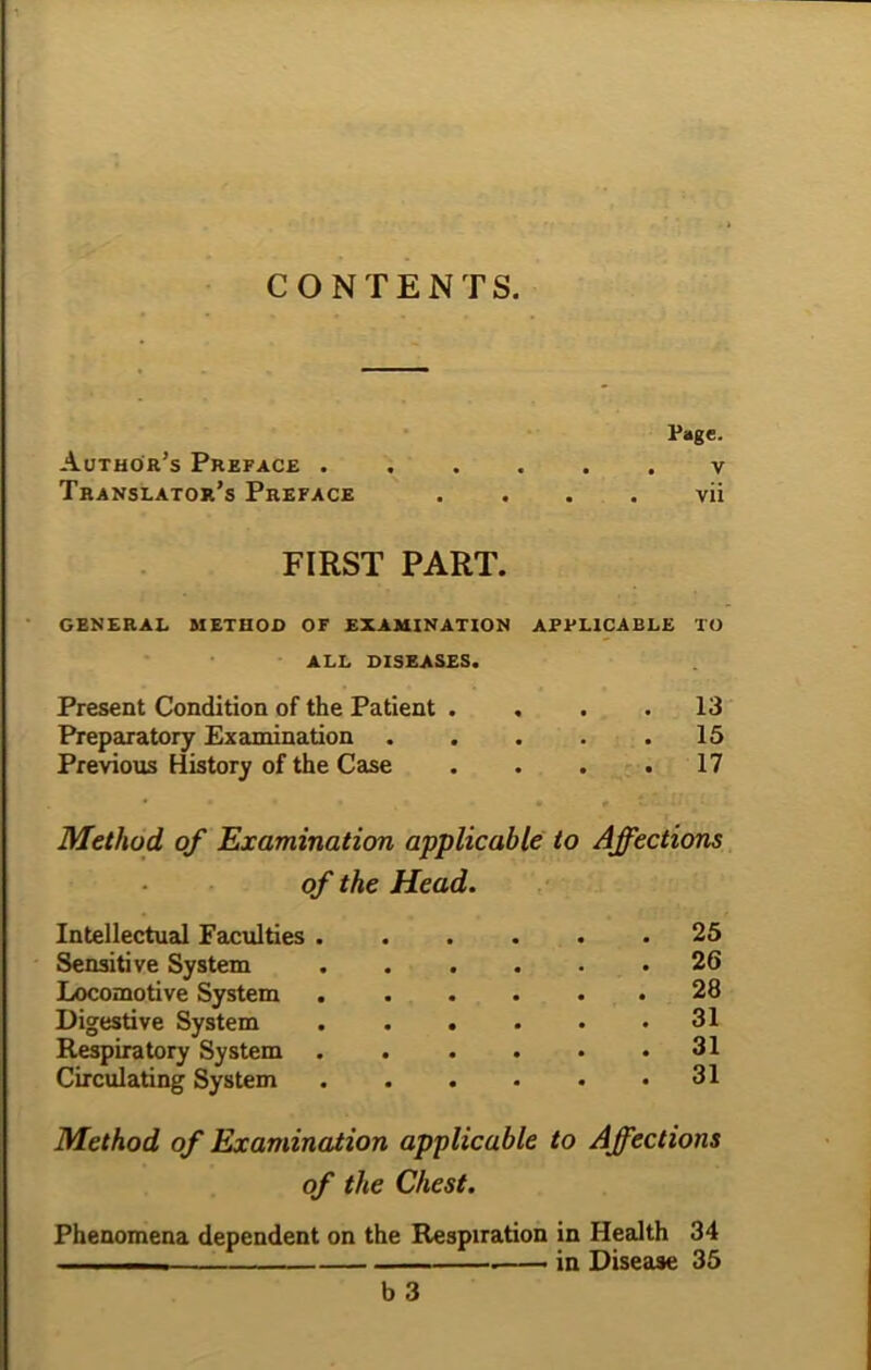 CONTENTS. Page. Author’s Preface v Translator’s Preface . . . . vii FIRST PART. GENERAL METHOD OF EXAMINATION APPLICABLE TO ALL DISEASES. Present Condition of the Patient .... 13 Preparatory Examination . . . . .15 Previous History of the Case . . . .17 Method of Examination applicable to Affections of the Head. Intellectual Faculties 25 Sensitive System 26 Locomotive System 28 Digestive System 31 Respiratory System 31 Circulating System 31 Method of Examination applicable to Affections of the Chest. Phenomena dependent on the Respiration in Health 34 — . . in Disease 35 b 3