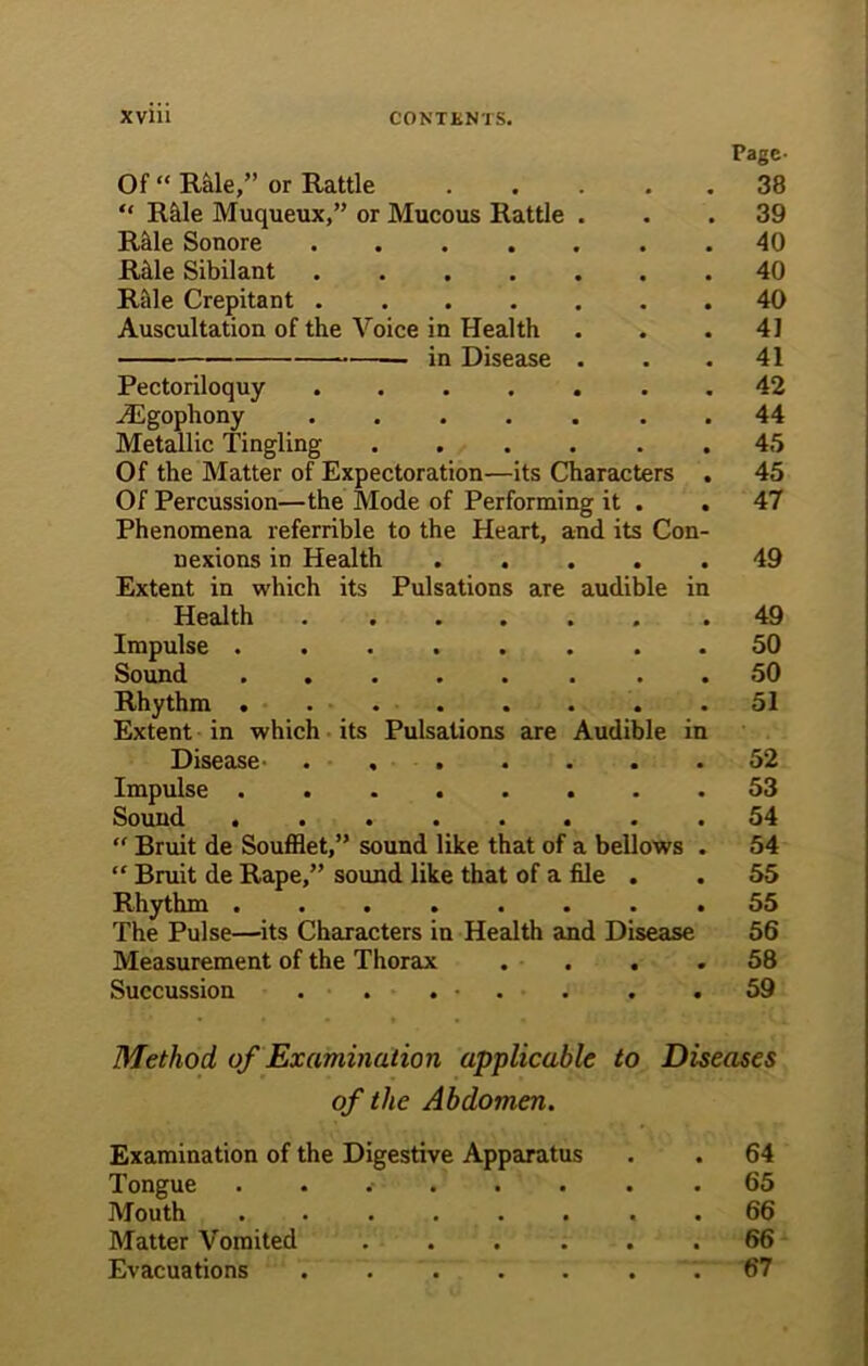 Page- Of “ Rale,” or Rattle . “ Rfile Muqueux,” or Mucous Rattle . Rhle Sonore ...... Rhle Sibilant Rale Crepitant Auscultation of the Voice in Health — in Disease . Pectoriloquy AEgophony ...... Metallic Tingling ..... Of the Matter of Expectoration—its Characters Of Percussion—the Mode of Performing it . Phenomena referrible to the Heart, and its Con nexions in Health .... Extent in which its Pulsations are audible i Health ...... Impulse ....... Sound ....... Rhythm . Extent in which its Pulsations are Audible i Disease ...... Impulse Sound ....... “ Bruit de Soufflet,” sound like that of a bellows “ Bruit de Rape,” sound like that of a file . Rhythm The Pulse—its Characters in Health and Disease Measurement of the Thorax . . . Succussion . . . - . 38 39 40 40 40 41 41 42 44 45 45 47 49 49 50 50 51 52 53 54 54 55 55 56 58 59 Method of Examination applicable to Diseases of the Abdomen. Examination of the Digestive Apparatus . . 64 Tongue 65 Mouth ........ 66 Matter Vomited ... ... 66 Evacuations 67