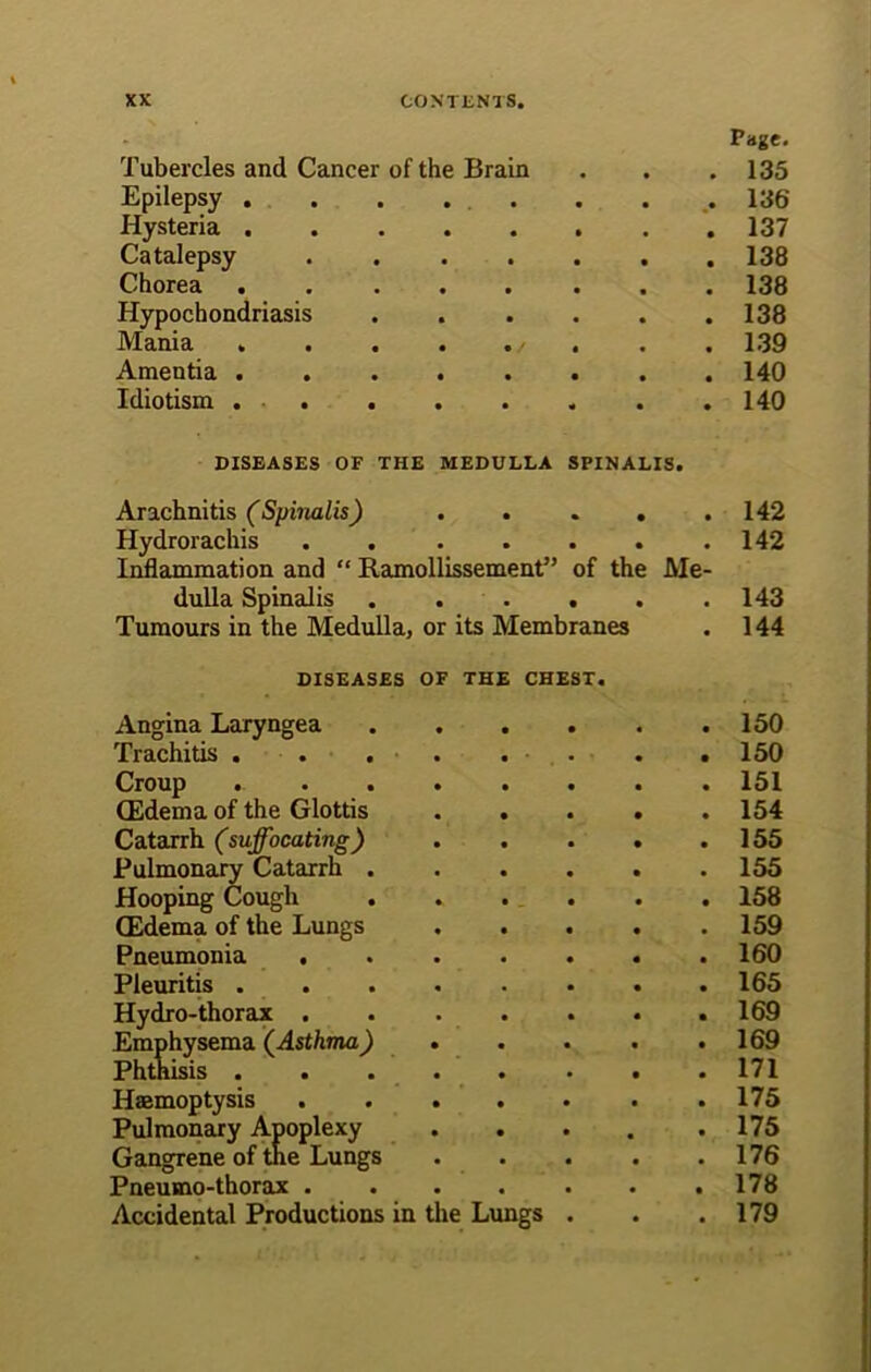 Page. Tubercles and Cancer of the Brain . . .135 Epilepsy . . . . . . . 136 Hysteria 137 Catalepsy 138 Chorea 138 Hypochondriasis 138 Mania . . . . ./ . . . 139 Amentia 140 Idiotism . . . . . . . . 140 DISEASES OF THE MEDULLA SPINALIS. Arachnitis (Spinalis) • • • • • 142 Hydrorachis • • • • • 142 Inflammation and “ Ilamollissement” of the Me- dulla Spinalis • • • • • 143 Tumours in the Medulla, or its Membranes • 144 DISEASES OF THE CHEST. Angina Laryngea • « • 150 Trachitis . • • • 150 Croup . 151 (Edema of the Glottis • • • 154 Catarrh (suffocating ) • • • 155 Pulmonary Catarrh . • • • 155 Hooping Cough • • • 158 (Edema of the Lungs • • • 159 Pneumonia . • • • 160 Pleuritis . • • • 165 Hydro-thorax . • • • 169 Emphysema (Asthma) Phthisis . • • • • • 169 171 Haemoptysis • 175 Pulmonary Apoplexy * • • 175 Gangrene of tne Lungs • • • 176 Pneumo-thorax . • • • 178 Accidental Productions in the Lungs . 179