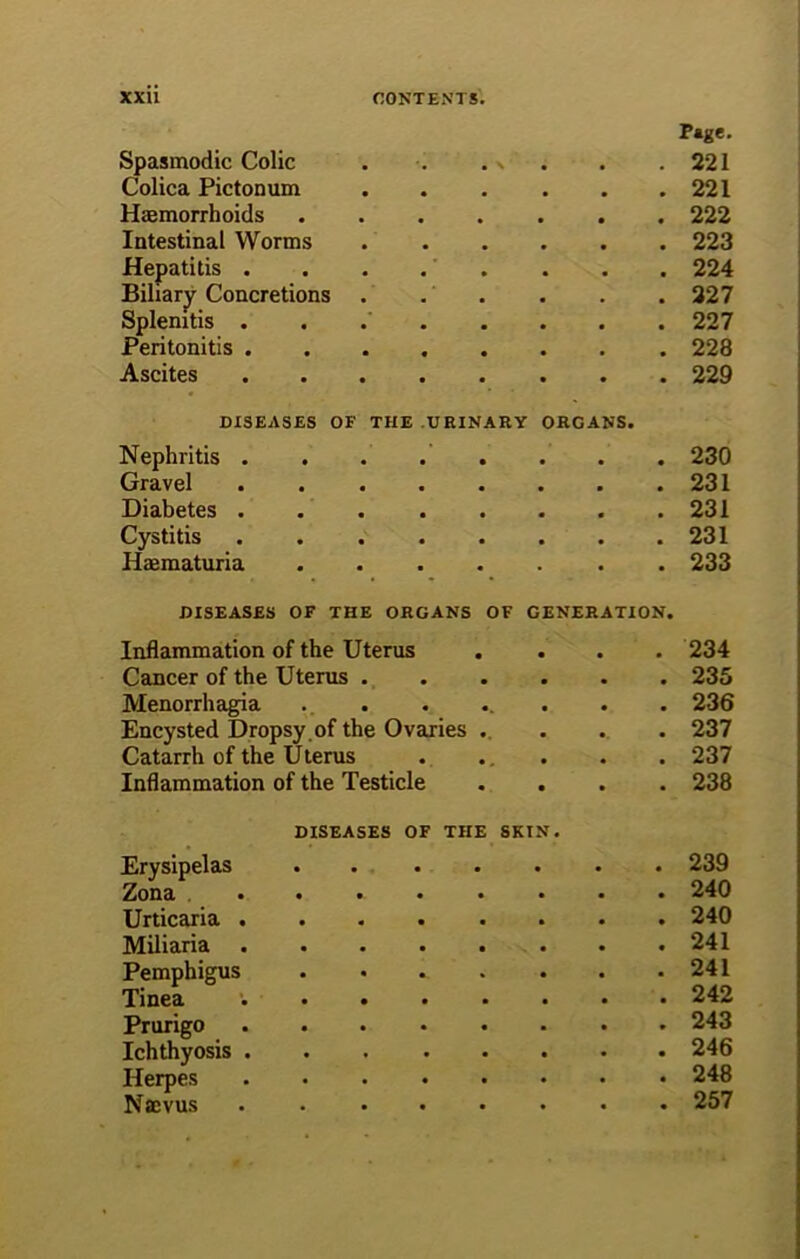 Page. Spasmodic Colic . . . s . .221 Colica Pictonum 221 Hemorrhoids 222 Intestinal Worms 223 Hepatitis . . . . . . . . 224 Biliary Concretions . . . . . . 227 Splenitis 227 Peritonitis ........ 228 Ascites 229 DISEASES OF THE URINARY ORGANS. Nephritis . . . . . . . . 230 Gravel 231 Diabetes .231 Cystitis . 231 Hematuria . 233 DISEASES OF THE ORGANS OF GENERATION. Inflammation of the Uterus • a 234 Cancer of the Uterus . • . 235 Menorrhagia • 236 Encysted Dropsy of the Ovaries •. • 237 Catarrh of the Uterus • . 237 Inflammation of the Testicle • • 238 DISEASES OF THE Erysipelas .... SKIN. • 239 Zona .... • 240 Urticaria .... • 240 Miliaria .... • 241 Pemphigus • 241 Tinea .... • 242 Prurigo .... * 243 Ichthyosis .... • 246 Herpes .... • 248 Nffivus .... • 257