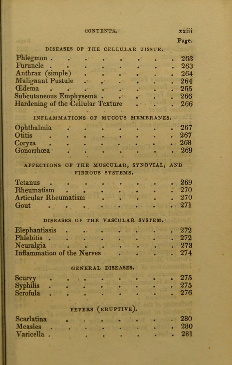 Page. DISEASES OF THE CELLULAR TISSUE. Phlegmon ........ 263 Furuncle 263 Anthrax (simple) 264 Malignant Pustule 264 (Edema . 265 Subcutaneous Emphysema . . . . . 266 Hardening of the Cellular Texture . . . 266 INFLAMMATIONS OF MUCOUS MEMBRANES. Ophthalmia 267 Otitis 267 Coryza 268 Gonorrhoea . 269 AFFECTIONS OF THE MUSCULAR, SYNOVIAL, AND FIBROUS SY'STEMS. Tetanus ........ 269 Rheumatism 270 Articular Rheumatism 270 Gout 271 DISEASES OF THE VASCULAR SYSTEM. Elephantiasis . . . . . . . 272 Phlebitis 272 Neuralgia 273 Inflammation of the Nerves .... 274 GENERAL DISEASES. Scurvy . 275 Syphilis 275 Scrofula 276 FEVERS (eruptive). Scarlatina 280 Measles 280 Varicella . 281