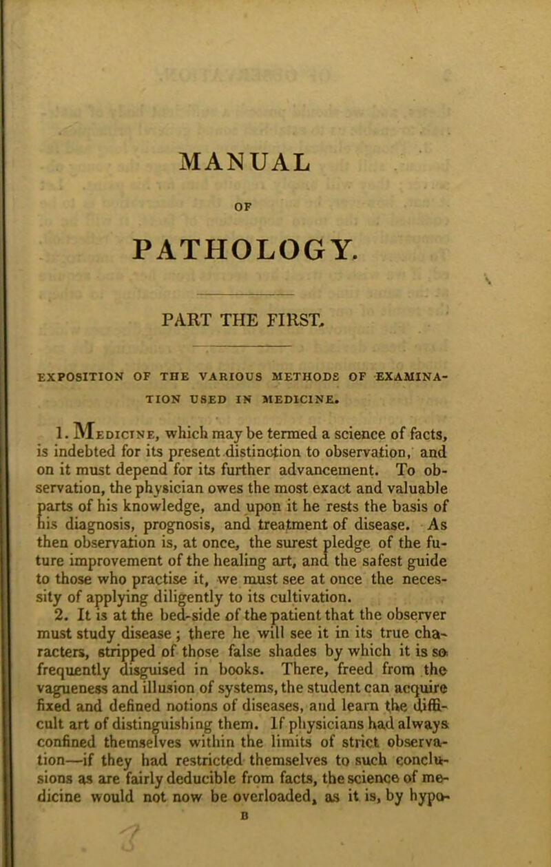 MANUAL OF PATHOLOGY. PART THE FIRST. EXPOSITION OF THE VARIOUS METHODS OF EXAMINA- TION USED IN MEDICINE. 1. Medicine, which maybe termed a science of facts, is indebted for its present distinction to observation, and on it must depend for its further advancement. To ob- servation, the physician owes the most exact and valuable Earts of his knowledge, and upon it he rests the basis of is diagnosis, prognosis, and treatment of disease. As then observation is, at once, the surest pledge of the fu- ture improvement of the healing art, and the safest guide to those who practise it, we must see at once the neces- sity of applying diligently to its cultivation. 2. It is at the bed-side of the patient that the observer must study disease; there he will see it in its true cha- racters, stripped of those false shades by which it is so frequently disguised in books. There, freed from the vagueness and illusion of systems, the student can acquire fixed and defined notions of diseases, and learn the diffi- cult art of distinguishing them. If physicians had always confined themselves within the limits of strict observa- tion—if they had restricted themselves to such conclu- sions as are fairly deducible from facts, the science of me- dicine would not now be overloaded, as it is, by hypo- n