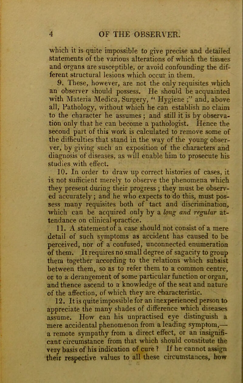 which it is quite impossible to give precise and detailed statements of the various alterations of which the tissues and organs are susceptible, or avoid confounding the dif- ferent structural lesions which occur in them. 9. These, however, are not the only requisites which an observer should possess. He should be acquainted with Materia Medica, Surgery, “ Hygiene and, above all, Pathology, without which he can establish no claim to the character he assumes; and still it is by observa- tion only that he can become a pathologist. Hence the second part of this work is calculated to remove some of the difficulties that stand in the way of the young obser- ver, by giving such an exposition of the characters and diagnosis of diseases, as will enable him to prosecute his studies with effect. 10. In order to draw up correct histories of cases, it is not sufficient merely to observe the phenomena which they present during their progress ; they must be observ- ed accurately; and he who expects to do this, must pos- sess many requisites both of tact and discrimination, which can be acquired only by a long and regular at- tendance on clinical *practice. 11. A statement of a case should not consist of a mere detail of such symptoms as accident has caused to be perceived, nor of a confused, unconnected enumeration of them. It requires no small degree of sagacity to group them together according to the relations which subsist between them, so as to refer them to a common centre, or to a derangement of some particular function or organ, and thence ascend to a knowledge of the seat and nature of the affection, of which they are characteristic. 12. It is quite impossible for an inexperienced person to appreciate the many shades of difference which diseases assume. How can his unpractised eye distinguish a mere accidental phenomenon from a leading symptom,— a remote sympathy from a direct effect, or an insignifi- cant circumstance from that which should constitute the very basis of his indication of cure 1 If he cannot assign their respective values to all these circumstances, how