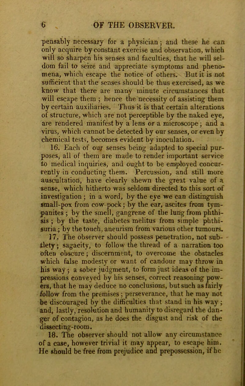 pensably necessary for a physician; and these he can only acquire by constant exercise and observation, which will so sharpen his senses and faculties, that he will sel- dom fail to seize and appreciate symptoms and pheno- mena, which escape the notice of others. But it is not sufficient that the senses should be thus exercised, as we know that there are many minute circumstances that will escape them ; hence the necessity of assisting them by certain auxiliaries. Thus it is that certain alterations of structure, which are not perceptible by the naked eye, are rendered manifest by a lens or a microscope; and a virus, which cannot be detected by our senses, or even by chemical tests, becomes evident by inoculation. 16. Each of ou; senses being adapted to special pur- poseSj all of them are made to render important service to medical inquiries, and ought to be employed concur- rently in conducting them. Percussion, and still more auscultation, have clearly shewn the great value of a sense, which hitherto was seldom directed to this sort of investigation ; in a word, by the eye we can distinguish small-pox from cow pock ; by the ear, ascites from tym- panites *, by the smell, gangrene of the lung from phthi- sis ; by the taste, diabetes melitus from simple phthi- suria; by the touch, aneurism from various other tumours. 17. The observer should possess penetration, not sub- tlety; sagacity, to follow the thread of a narration too Often obscure; discernment, to overcome the obstacles which false modesty or want of candour may throw in his way; a sober judgment, to form just ideas of the im- pressions conveyed by his senses, correct reasoning pow- ers, that he may deduce no conclusions, but such as fairly follow from the premises ; perseverance, that he may not be discouraged by the difficulties that stand in his way ; and, lastly, resolution and humanity to disregard the dan- ger of contagion, as he does the disgust and risk of the dissecting-room. 18. The observer should not allow any circumstance of a case, however trivial it may appear, to escape him. He should be free from prejudice and prepossession, if he