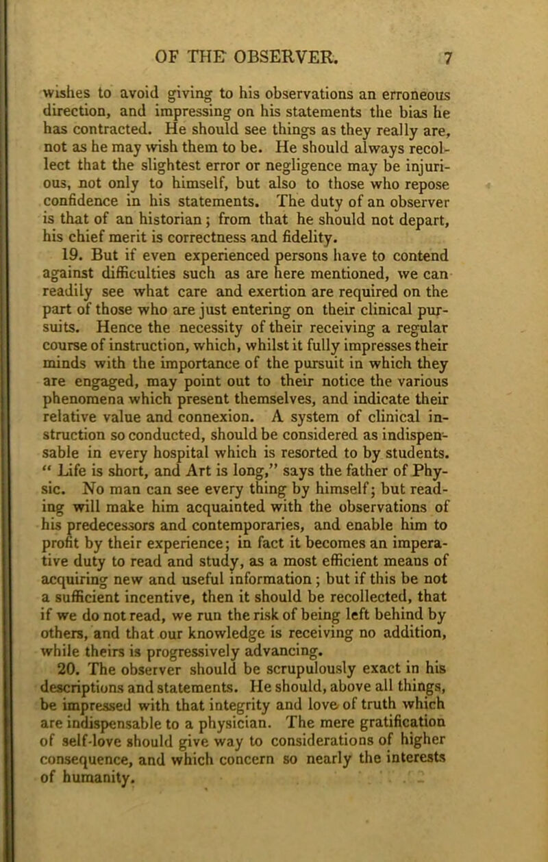wishes to avoid giving to his observations an erroneous direction, and impressing on his statements the bias he has contracted. He should see things as they really are, not as he may wish them to be. He should always recol- lect that the slightest error or negligence may be injuri- ous, not only to himself, but also to those who repose confidence in his statements. The duty of an observer is that of an historian; from that he should not depart, his chief merit is correctness and fidelity. 19. But if even experienced persons have to contend against difficulties such as are here mentioned, we can readily see what care and exertion are required on the part of those who are just entering on their clinical pur- suits. Hence the necessity of their receiving a regular course of instruction, which, whilst it fully impresses their minds with the importance of the pursuit in which they are engaged, may point out to their notice the various phenomena which present themselves, and indicate their relative value and connexion. A system of clinical in- struction so conducted, should be considered as indispen- sable in every hospital which is resorted to by students. “ Life is short, and Art is long,” says the father of Phy- sic. No man can see every thing by himself; but read- ing will make him acquainted with the observations of his predecessors and contemporaries, and enable him to profit by their experience; in fact it becomes an impera- tive duty to read and study, as a most efficient means of acquiring new and useful information; but if this be not a sufficient incentive, then it should be recollected, that if we do not read, we run the risk of being left behind by others, and that our knowledge is receiving no addition, while theirs is progressively advancing. 20. The observer should be scrupulously exact in his descriptions and statements. He should, above all things, be impressed with that integrity and love of truth which are indispensable to a physician. The mere gratification of self-love should give way to considerations of higher consequence, and which concern so nearly the interests of humanity. 2