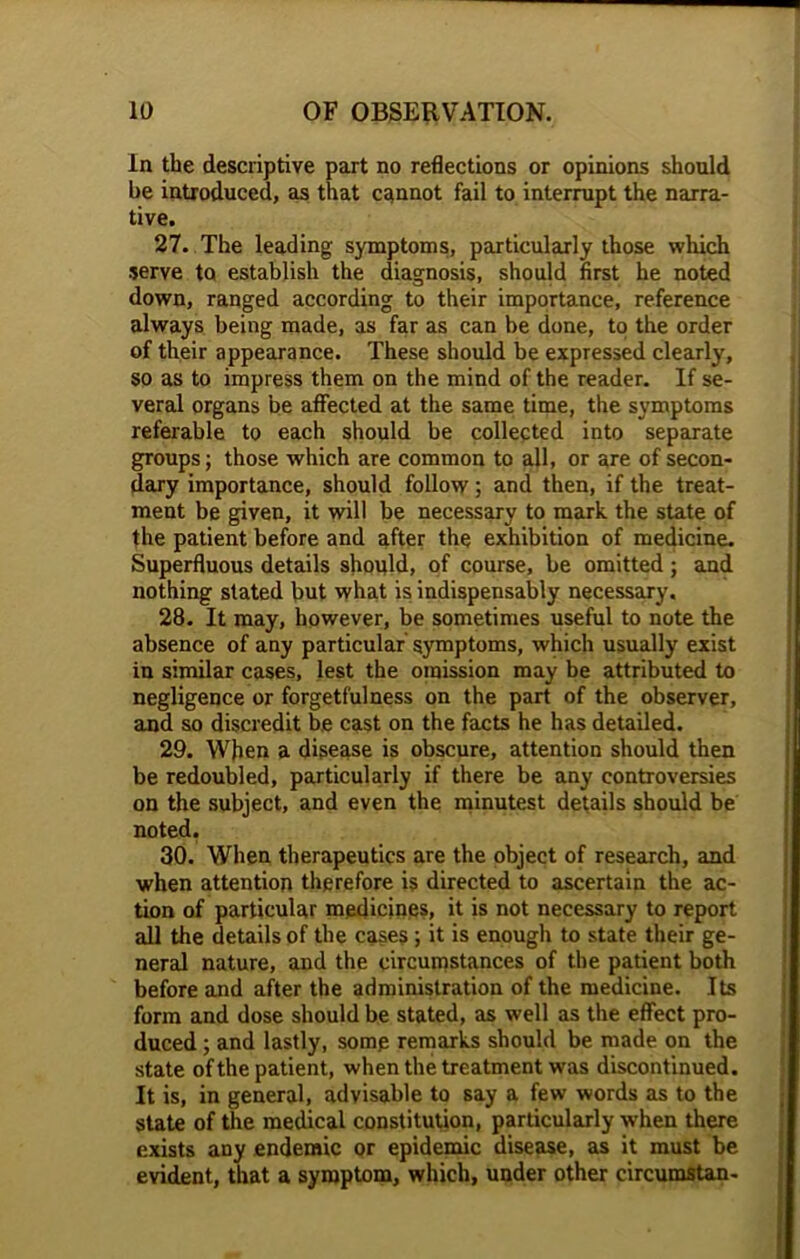 In the descriptive part no reflections or opinions should be introduced, as that cannot fail to interrupt the narra- tive. 27. The leading symptoms, particularly those which serve to establish the diagnosis, should first he noted down, ranged according to their importance, reference always being made, as far as can be done, to the order of their appearance. These should be expressed clearly, so as to impress them on the mind of the reader. If se- veral organs be affected at the same time, the symptoms referable to each should be collected into separate groups; those which are common to all, or are of secon- dary importance, should follow; and then, if the treat- ment be given, it will be necessary to mark the state of the patient before and after the exhibition of medicine. Superfluous details should, of course, be omitted; and nothing stated but what is indispensably necessary. 28. It may, however, be sometimes useful to note the absence of any particular symptoms, which usually exist in similar cases, lest the omission may be attributed to negligence or forgetfulness on the part of the observer, and so discredit be cast on the facts he has detailed. 29. When a disease is obscure, attention should then be redoubled, particularly if there be any controversies on the subject, and even the minutest details should be noted. 30. When therapeutics are the object of research, and when attention therefore is directed to ascertain the ac- tion of particular medicines, it is not necessary to report all the details of the cases ; it is enough to state their ge- neral nature, and the circumstances of the patient both before and after the administration of the medicine. Its form and dose should be stated, as well as the effect pro- duced ; and lastly, some remarks should be made on the state of the patient, when the treatment was discontinued. It is, in general, advisable to say a few' words as to the state of the medical constitution, particularly when there exists any endemic or epidemic disease, as it must be evident, that a symptom, which, under other circumstan-