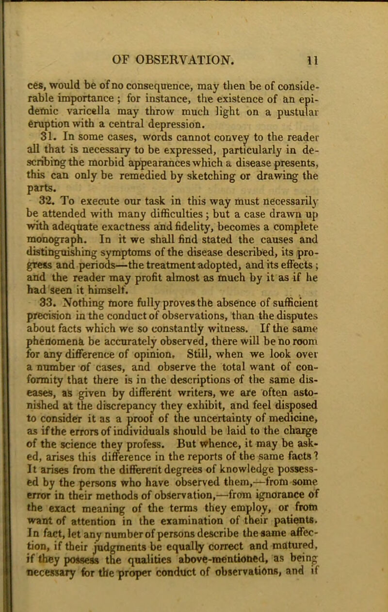 ces, would be of no consequence, may then be of conside- rable importance ; for instance, the existence of an epi- demic varicella may throw much light on a pustular eruption with a central depression. 31. In some cases, words cannot convey to the reader all that is necessary to be expressed, particularly in de- scribing the morbid appearances which a disease presents, this can only be remedied by sketching or drawing the parts. 32. To execute our task in this way must necessarily be attended with many difficulties; but a case drawn up with adequate exactness and fidelity, becomes a complete monograph. In it we shall find stated the causes and distinguishing symptoms of the disease described, its pro- gress and periods—the treatment adopted, and its effects ; and the reader may profit almost as much by it as if he had seen it himself. 33. Nothing more fully proves the absence of sufficient precision in the conduct of observations, than the disputes about facts which we so constantly witness. If the same phenomena be accurately observed, there will be no room for any difference of opinion. Still, when we look over a number of cases, and observe the total want of con- formity that there is in the descriptions of the same dis- eases, as given by different writers, we are often asto- nished at the discrepancy they exhibit, and feel disposed to consider it as a proof of the uncertainty of medicine, as if the errors of individuals should be laid to the charge of the science they profess. But whence, it may be ask- ed, arises this difference in the reports of the same facts 1 It arises from the different degrees of knowledge possess- ed by the persons who have observed them,—from some error in their methods of observation,—from ignorance of the exact meaning of the terms they employ, or from want of attention in the examination of their patients. In fact, let any number of persons describe the same affec- tion, if their judgments be equally correct and matured, if they possess the qualities above-mentioned, as being necessary for the proper conduct of observations, and if