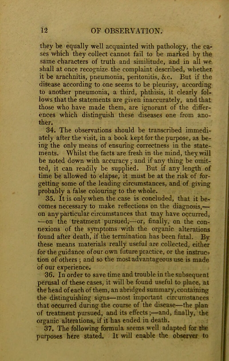 they be equally well acquainted with pathology, the ca- ses which they collect cannot fail to be marked by the same characters of truth and similitude, and in all we shall at once recognize the complaint described, whether it be arachnitis, pneumonia, peritonitis, &c. But if the disease according to one seems to be pleurisy, according to another pneumonia, a third, phthisis, it clearly fol- lows that the statements are given inaccurately, and that those who have made them, are ignorant of the differ- ences which distinguish these diseases one from ano- ther. 34. The observations should be transcribed immedi- ately after the visit, in a book kept for the purpose, as be- ing the only means of ensuring correctness in the state- ments. Whilst the facts are fresh in the mind, they will be noted down with accuracy ; and if any thing be omit- ted, it can readily be supplied. But if any length of time be allowed to elapse, it must be at the risk of for- getting some of the leading circumstances, and of giving probably a false colouring to the whole. 35. It is only when the case is concluded, that it be- comes necessary to make reflections on the diagnosis,— on any particular circumstances that may have OQCurred, —on the treatment pursued,—or, finally, on the con- nexions of the symptoms with the organic alterations found after death, if the termination has been fatal. By these means materials really useful are collected, either for the guidance of our own future practice, or the instruc- tion of others ; and so the most advantageous use is made of our experience. 36. In order to save time and trouble in the subsequent perusal of these cases, it will be found useful to place, at the head of each of them, an abridged summary, containing the distinguishing signs—most important circumstances that occurred during the course of the disease—the plan of treatment pursued, and its effects;—and, finally, the organic alterations, if it has ended in death. 37. The following formula seems well adapted for the purposes here stated. It will enable the observer to