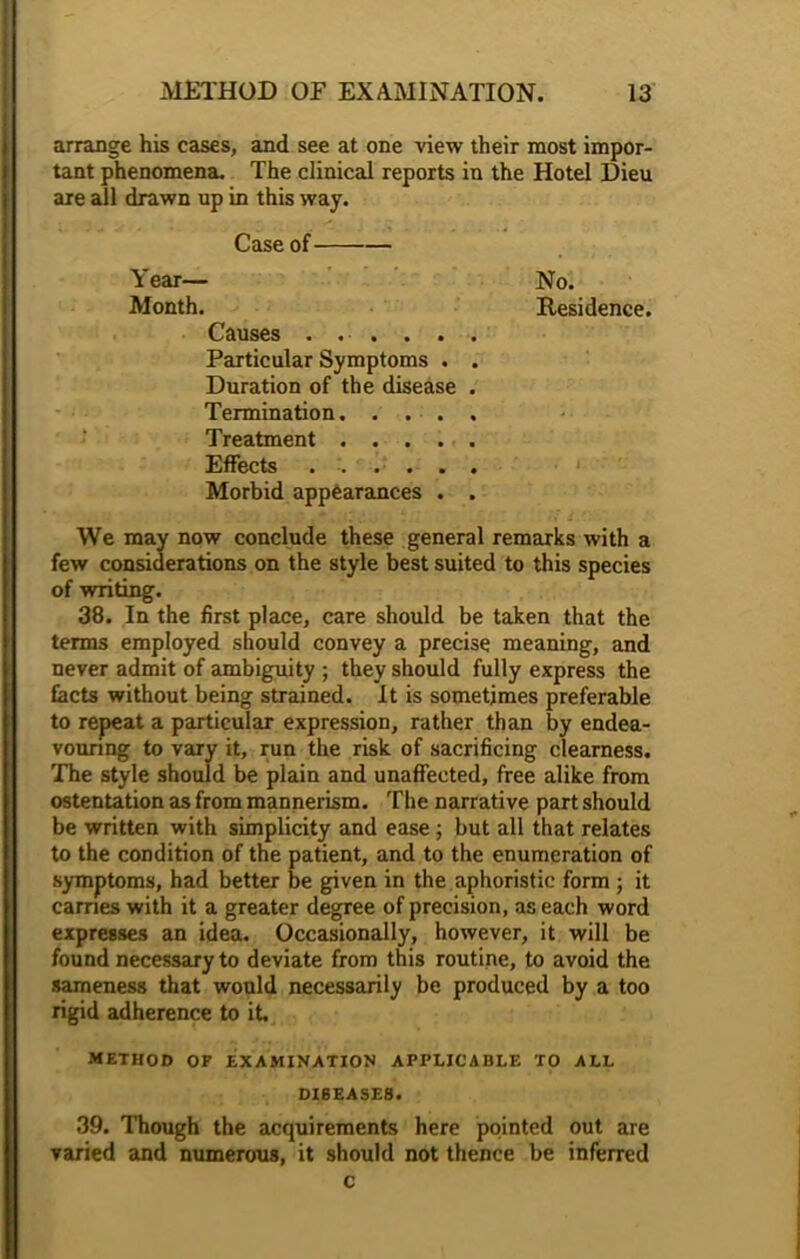 arrange his cases, and see at one view their most impor- tant phenomena. The clinical reports in the Hotel Dieu are all drawn up in this way. Case of Year— Month. Causes . . . . . Particular Symptoms . Duration of the disease Termination. . . . Treatment .... Effects ..... Morbid appearances . We may now conclude these general remarks with a few considerations on the style best suited to this species of writing. 38. In the first place, care should be taken that the terms employed should convey a precise meaning, and never admit of ambiguity ; they should fully express the facts without being strained. It is sometimes preferable to repeat a particular expression, rather than by endea- vouring to vary it, run the risk of sacrificing clearness. The style should be plain and unaffected, free alike from ostentation as from mannerism. The narrative part should be written with simplicity and ease ; but all that relates to the condition of the patient, and to the enumeration of symptoms, had better be given in the aphoristic form ; it cames with it a greater degree of precision, as each word expresses an idea. Occasionally, however, it will be found necessary to deviate from this routine, to avoid the sameness that would necessarily be produced by a too rigid adherence to it METHOD OF EXAMINATION APPLICABLE TO ALL DISEASES. 39. Though the acquirements here pointed out are varied and numerous, it should not thence be inferred c No. Residence.