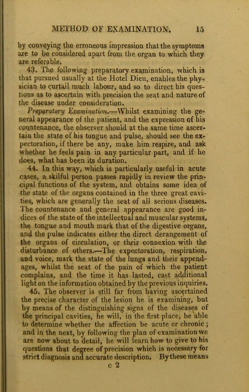 by conveying the erroneous impression that the symptoms axe to be considered apart from the organ to which they are referable, 43. The following preparatory examination, which is that pursued usually at the Hotel Dieu, enables the phy- sician to curtail much labour, and so to direct his ques- tions as to ascertain with precision the seat and nature of the disease under consideration. Preparatory Examination.—Whilst examining the ge- neral appearance pf the patient, and the expression of his cpuntenance, the observer should at the same time ascer- tain the state of his tongue and pulse, should see the ex- pectoration, if there be any, make him respire, and ask whether he feels pain in any particular part, and if he does, what has been its duration. 44. In this way, which is particularly useful in acute cases, a skilful person passes rapidly in review the prin- cipal functions of the system, and obtains some idea of the state of the organs contained in the three great cavi- ties, which are generally the seat of all serious diseases. The countenance and general appearance are good in- dices of the state of the intellectual and muscular systems, the tongue and mouth mark that of the digestive organs, and the pulse indicates either the direct derangement of the organs of circulation, or their connexion with the disturbance of others.-—The expectoration, respiration, and voice, mark the state of the lungs and their append- ages, whilst the seat of the pain of which the patient complains, and the time it has lasted, cast additional light on the information obtained by the previous inquiries. 45. The observer is still far from having ascertained the precise character of the lesion he is examining, but by means of the distinguishing signs of the diseases of the principal cavities, he will, in the first place, be able to determine whether the affection be acute or chronic ; and in the next, by following the plan of examination wc are now about to detail, he will learn how to give to his questions that degree of precision which is necessary for strict diagnosis and accurate description. By these means