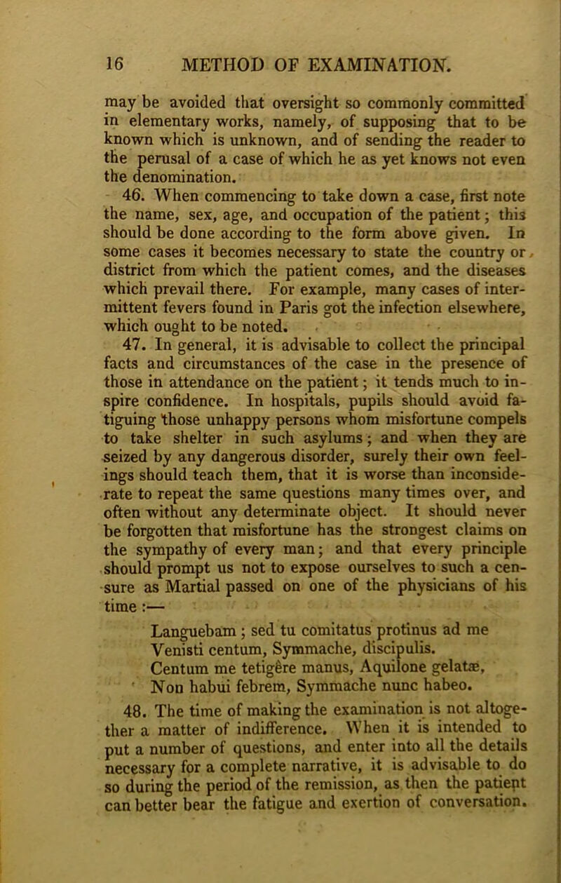 may be avoided that oversight so commonly committed in elementary works, namely, of supposing that to be known which is unknown, and of sending the reader to the perusal of a case of which he as yet knows not even the denomination. 46. When commencing to take down a case, first note the name, sex, age, and occupation of the patient; this should be done according to the form above given. In some cases it becomes necessary to state the country or district from which the patient comes, and the diseases which prevail there. For example, many cases of inter- mittent fevers found in Paris got the infection elsewhere, which ought to be noted. 47. In general, it is advisable to collect the principal facts and circumstances of the case in the presence of those in attendance on the patient; it tends much to in- spire confidence. In hospitals, pupils should avoid fa- tiguing those unhappy persons whom misfortune compels to take shelter in such asylums; and when they are seized by any dangerous disorder, surely their own feel- ings should teach them, that it is worse than inconside- rate to repeat the same questions many times over, and often without any determinate object. It should never be forgotten that misfortune has the strongest claims on the sympathy of every man; and that every principle should prompt us not to expose ourselves to such a cen- sure as Martial passed on one of the physicians of his time :— Languebam ; sed tu comitatus protinus ad me Venisti centum, Symmache, discipulis. Centum me tetigere manus, Aquilone gelafie, Non habui febrem, Symmache nunc habeo. 48. The time of making the examination is not altoge- ther a matter of indifference. When it is intended to put a number of questions, and enter into all the details necessary for a complete narrative, it is advisable to do so during the period of the remission, as then the patient can better bear the fatigue and exertion of conversation.