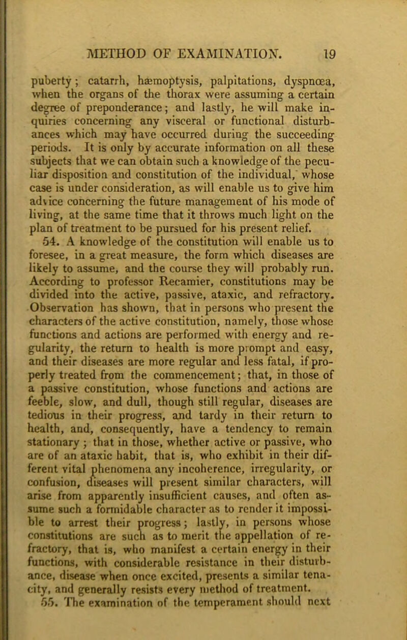 puberty; catarrh, hsemoptysis, palpitations, dyspnoea, when the organs of the thorax were assuming a certain degree of preponderance; and lastly, he will make in- quiries concerning any visceral or functional disturb- ances which may have occurred during the succeeding periods. It is only by accurate information on all these subjects that we can obtain such a knowledge of the pecu- liar disposition and constitution of the individual, whose case is under consideration, as will enable us to give him advice concerning the future management of his mode of living, at the same time that it throws much light on the plan of treatment to be pursued for his present relief. 54. A knowledge of the constitution will enable us to foresee, in a great measure, the form which diseases are likely to assume, and the course they will probably run. According to professor Recamier, constitutions may be divided into the active, passive, ataxic, and refractory. Observation has shown, that in persons who present the characters of the active constitution, namely, those whose functions and actions are performed with energy and re- gularity, the return to health is more prompt and easy, and their diseases are more regular and less fatal, if pro- perly treated from the commencement; that, in those of a passive constitution, whose functions and actions are feeble, slow, and dull, though still regular, diseases are tedious in their progress, and tardy in their return to health, and, consequently, have a tendency to remain stationary ; that in those, whether active or passive, who are of an ataxic habit, that is, who exhibit in their dif- ferent vital phenomena any incoherence, irregularity, or confusion, diseases will present similar characters, will arise from apparently insufficient causes, and often as- sume such a formidable character as to render it impossi- ble to arrest their progress; lastly, in persons whose constitutions are such as to merit the appellation of re- fractory, that is, who manifest a certain energy in their functions, with considerable resistance in their disturb- ance, disease when once excited, presents a similar tena- city, and generally resists every method of treatment. 55. The examination of the temperament should next