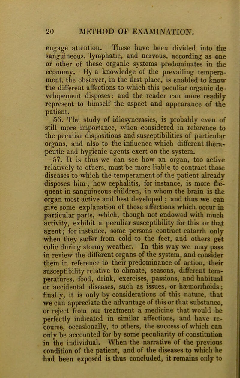 engage attention. These have been divided into tire sanguineous, lymphatic, and nervous, according as one or other of these organic systems predominates in the economy. By a knowledge of the prevailing tempera- ment, the observer, in the first place, is enabled to know the different affections to which this peculiar organic de- velopement disposes: and the reader can more readily represent to himself the aspect and appearance of the patient. 56. The study of idiosyncrasies, is probably even of still more importance, when considered in reference to the peculiar dispositions and susceptibilities of particular organs, and also to the influence which different thera- peutic and hygienic agents exert on the system. 57. It is thus we can see how an organ, too active relatively to others, musfbe more liable to contract those diseases to which the temperament of the patient already disposes him; how cephalitis, for instance, is more fre- quent in sanguineous children, in whom the brain is the organ most active and best developed ; and thus we can give some explanation of those affections which occur in particular parts, which, though not endowed with much activity, exhibit a peculiar susceptibility for this or that agent; for instance, some persons contract catarrh only when they suffer from cold to the feet, and others get colic during stormy weather. In this way we may pass in review the different organs of the system, and consider them in reference to their predominance of action, their susceptibility relative to climate, seasons, different tem- peratures, food, drink, exercises, passions, and habitual or accidental diseases, such as issues, or haemorrhoids; finally, it is only by considerations of this nature, that we can appreciate the advantage of this or that substance, or reject from our treatment a medicine that would be perfectly indicated in similar affections, and have re- course, occasionally, to others, the success of which can only be accounted for by some peculiarity of constitution in the individual. When the narrative of the previous condition of the patient, and of the diseases to which he had been exposed is thus concluded, it remains only to
