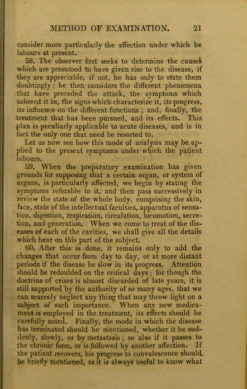 consider more particularly the affection under which he labours at present. 58. The observer first seeks to determine the caused which are presumed to have given rise to the disease, if they are appreciable, if not, he has only to state them doubtingly; he then considers the different phenomena that have preceded the attack, the symptoms which ushered it in, the signs which characterize it, its progress, its influence on the different functions ; and, finally, the treatment that has been pursued, and its effects. This plan is peculiarly applicable to acute diseases, and is in fact the only one that need be resorted to. Let us now see how this mode of analysis may be ap- plied to the present symptoms under which the patient labours. 59. When the preparatory examination has given grounds for supposing that a certain organ, or system of organs, is particularly affected, we begin by stating the symptoms referable to it, and then pass successively in review the state of the whole body, comprising the skin, face, state of the intellectual faculties, apparatus of sensa- tion, digestion, respiration, circulation, locomotion, secre- tion, and generation. When we come to treat of the dis- eases of each of the cavities, we shall give all the details which bear on this part of the subject. 60. After this is done, it remains only to add the changes that occur from day to day, or at more distant periods if the disease be slow in its progress. Attention should be redoubled on the critical days ; for though the doctrine of crises is almost discarded of late years, it is still supported by the authority of so many ages, that we can scarcely neglect any thing that may throw light on a subject of such importance. When any new medica- ment is employed in the treatment, its effects should be carefully noted. Finally, the mode in which the disease has terminated should be mentioned, whether it be sud- denly, slowly, or by metastasis; so also if it passes to the chronic form, or is followed by another affection. If the patient recovers, his progress to convalescence should be briefly mentioned, as it is always useful to know what