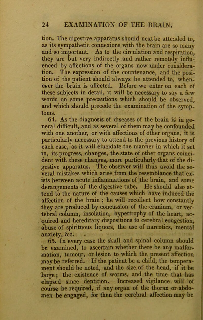 tion. The digestive apparatus should next be attended to, as its sympathetic connexions with the brain are so many and so important. As to the circulation and respiration, they are but very indirectly and rather remotely influ- enced by affections of the organs now under considera- tion. The expression of the countenance, and the posi- tion of the patient should always be attended to, when- ever the brain is affected. Before we enter on each of these subjects in detail, it will be necessary to say a few words on some precautions which should be observed, and which should precede the examination of the symp- toms. 64. As the diagnosis of diseases of the brain is in ge- neral difficult, and as several of them may be confounded with one another, or with affections of other organs, it is particularly necessary to attend to the previous history of each case, as it will elucidate the manner in which it set in, its progress, changes, the state of other organs coinci- dent with these changes, more particularly that of the di- gestive apparatus. The observer will thus avoid the se- veral mistakes which arise from the resemblance that ex- ists between acute inflammations of the brain, and some derangements of the digestive tube. He should also at- tend to the nature of the causes which have induced the affection of the brain ; he will recollect how constantly they are produced by concussion of the cranium, or ver- tebral column, insolation, hypertrophy of the heart, ac- quired and hereditary dispositions to cerebral congestion, abuse of spirituous liquors, the use of narcotics, mental anxiety, &c. 65. In every case the skull and spinal column should be examined, to ascertain whether there be any malfor- mation, tumour, or lesion to which the present affection maybe referred. If the patient be a child, the tempera- ment should be noted, and the size of the head, if it be large; the existence of worms, and the time that has elapsed since dentition. Increased vigilance will of course be required, if any organ of the thorax or abdo- men be engaged, for then the cerebral affection may be
