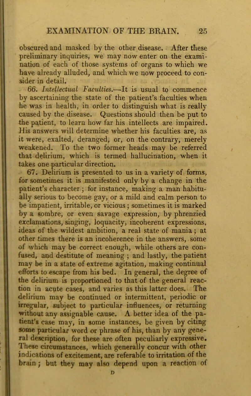 obscured and masked by the other disease. After these preliminary inquiries, we may now enter on the exami- nation of each of those systems of organs to which we have already alluded, and which we now proceed to con- sider in detail. 66. Intellectual Faculties.—It is usual to commence by ascertaining the state of the patient’s faculties when he was in health, in order to distinguish what is really caused by the disease. Questions should then be put to the patient, to learn how far his intellects are impaired. His answers will determine whether his faculties are, as it were, exalted, deranged, or, on the contrary, merely weakened. To the two former heads may be referred that delirium, which is termed hallucination, when it takes one particular direction. 67. Delirium is presented to us in a variety of forms, for sometimes it is manifested only by a change in the patient’s character ; for instance, making a man habitu- ally serious to become gay, or a mild and calm person to be impatient, irritable, or vicious; sometimes it is marked by a sombre, or even savage expression, by phrenzied exclamations, singing, loquacity, incoherent expressions, ideas of the wildest ambition, a real state of mania; at other times there is an incoherence in the answers, some of which may be correct enough, while others are con- fused, and destitute of meaning ; and lastly, the patient may be in a state of extreme agitation, making continual efforts to escape from his bed. In general, the degree of the delirium is proportioned to that of the general reac- tion in acute cases, and varies as this latter does. The delirium may be continued or intermittent, periodic or irregular, subject to particular influences, or returning without any assignable cause. A better idea of the pa- tient’s case may, in some instances, be given by citing some particular word or phrase of his, than by any gene- ral description, for these are often peculiarly expressive. These circumstances, which generally concur with other indications of excitement, are referable to irritation of the brain j but they may also depend upon a reaction of D