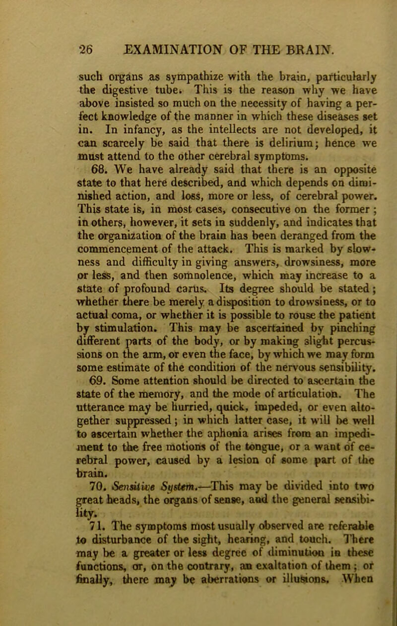 such organs as sympathize with the brain, particularly the digestive tube. This is the reason why we have above insisted so much on the necessity of having a per- fect knowledge of the manner in which these diseases set in. In infancy, as the intellects are not developed, it can scarcely be said that there is delirium; hence we must attend to the other cerebral symptoms. 68. We have already said that there is an opposite state to that here described, and which depends on dimi- nished action, and loss, more or less, of cerebral power. This state is, in most cases, consecutive on the former ; in others, however, it sets in suddenly, and indicates that the organization of the brain has been deranged from the commencement of the attack. This is marked by slow- ness and difficulty in giving answers, drowsiness, more or less, and then somnolence, which may increase to a state of profound carus. Its degree should be stated; whether there be merely a disposition to drowsiness, or to actual coma, or whether it is possible to rouse the patient by stimulation. This may be ascertained by pinching different parts of the body, or by making slight percus- sions on the arm, or even the face, by which we may form some estimate of the condition of the nervous sensibility. 69. Some attention should be directed to ascertain the state of the memory, and the mode of articulation. The utterance may be hurried, quick, impeded, or even alto- gether suppressed ; in which latter case, it will be well to ascertain whether the aphonia arises from an impedi- ment to the free motions of the tongue, or a want of ce- rebral power, caused by a lesion of some part of the brain. 70. Sensitive System.—This may be divided into two great heads, the organs of sense, and the general sensibi- lity. 71. The symptoms most usually observed are referable to disturbance of the sight, hearing, and touch. There may be a greater or less degree of diminution in these functions, or, on the contrary, an exaltation of them ; or finally, there may be aberrations or illusions. When