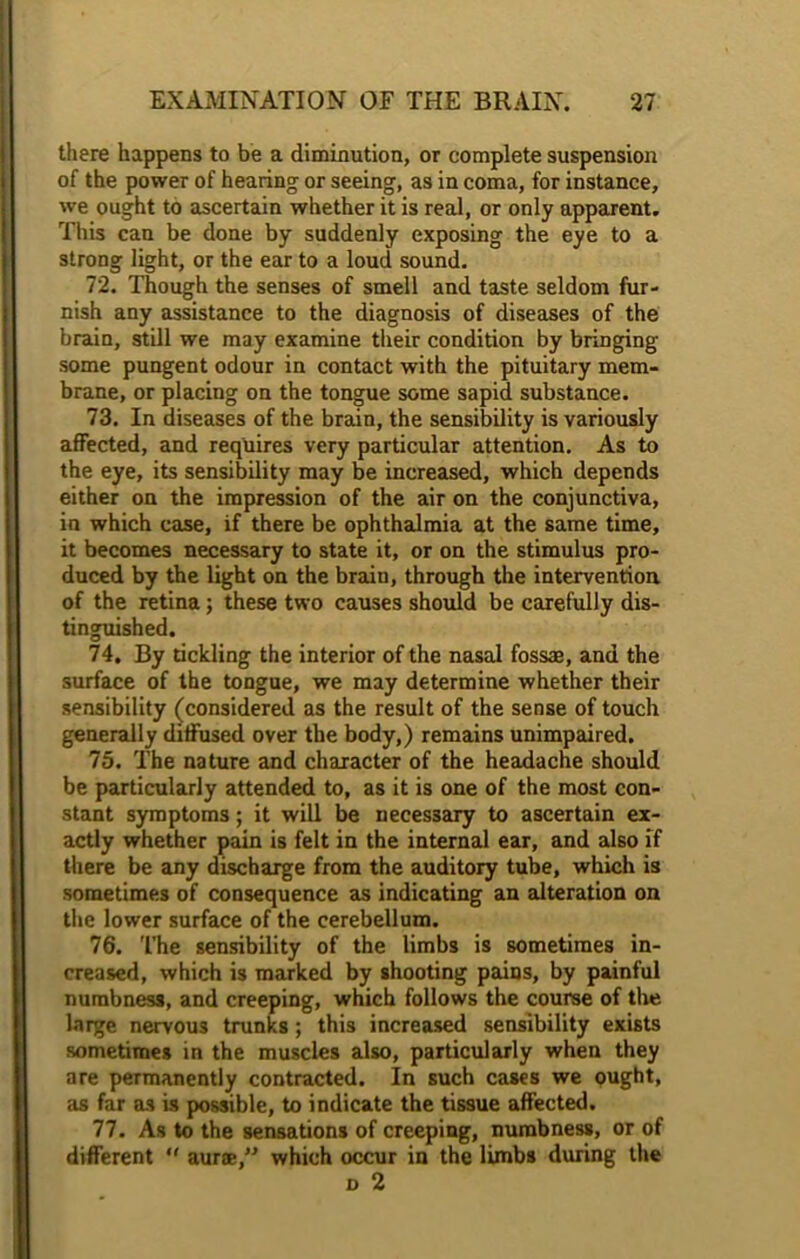 there happens to be a diminution, or complete suspension of the power of hearing or seeing, as in coma, for instance, we ought to ascertain whether it is real, or only apparent. This can be done by suddenly exposing the eye to a strong light, or the ear to a loud sound. 72. Though the senses of smell and taste seldom fur- nish any assistance to the diagnosis of diseases of the brain, still we may examine their condition by bringing some pungent odour in contact with the pituitary mem- brane, or placing on the tongue some sapid substance. 73. In diseases of the brain, the sensibility is variously affected, and requires very particular attention. As to the eye, its sensibility may be increased, which depends either on the impression of the air on the conjunctiva, in which case, if there be ophthalmia at the same time, it becomes necessary to state it, or on the stimulus pro- duced by the light on the brain, through the intervention of the retina; these two causes should be carefully dis- tinguished. 74. By tickling the interior of the nasal fossa, and the surface of the tongue, we may determine whether their sensibility (considered as the result of the sense of touch generally diffused over the body,) remains unimpaired. 75. The nature and character of the headache should be particularly attended to, as it is one of the most con- stant symptoms; it will be necessary to ascertain ex- actly whether pain is felt in the internal ear, and also if there be any discharge from the auditory tube, which is sometimes of consequence as indicating an alteration on the lower surface of the cerebellum. 76. The sensibility of the limbs is sometimes in- creased, which is marked by shooting pains, by painful numbness, and creeping, which follows the course of the large nervous trunks; this increased sensibility exists sometimes in the muscles also, particularly when they are permanently contracted. In such cases we ought, as far as is possible, to indicate the tissue affected. 77. As to the sensations of creeping, numbness, or of different *' aurce,” which occur in the limbs during the n 2