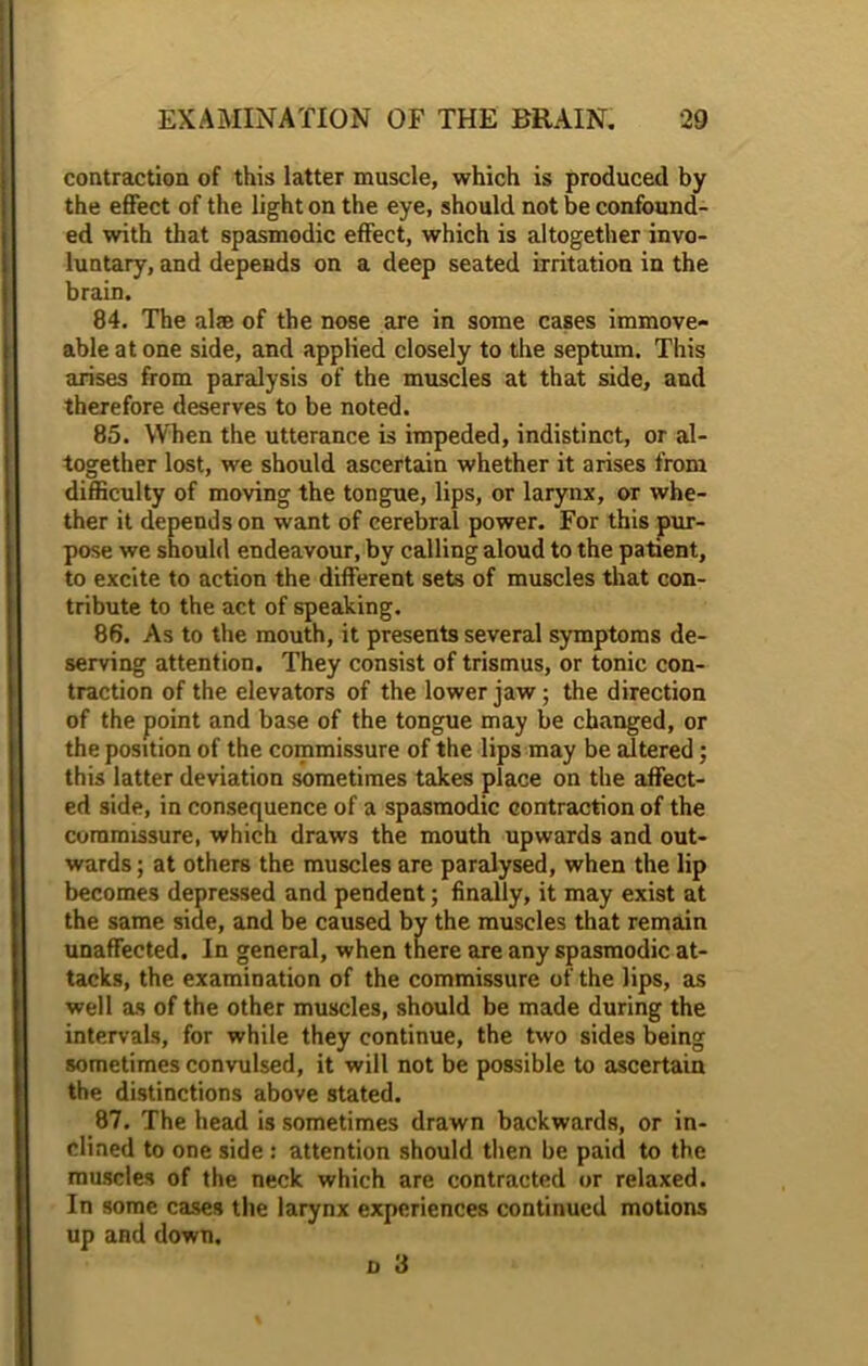 contraction of this latter muscle, which is produced by the effect of the light on the eye, should not be confound- ed with that spasmodic effect, which is altogether invo- luntary, and depends on a deep seated irritation in the brain. 84. The aim of the nose are in some cases immove- able at one side, and applied closely to the septum. This arises from paralysis of the muscles at that side, and therefore deserves to be noted. 85. When the utterance is impeded, indistinct, or al- together lost, we should ascertain whether it arises from difficulty of moving the tongue, lips, or larynx, or whe- ther it depends on want of cerebral power. For this pur- pose we should endeavour, by calling aloud to the patient, to excite to action the different sets of muscles that con- tribute to the act of speaking. 86. As to the mouth, it presents several symptoms de- serving attention. They consist of trismus, or tonic con- traction of the elevators of the lower jaw; the direction of the point and base of the tongue may be changed, or the position of the commissure of the lips may be altered; this latter deviation sometimes takes place on the affect- ed side, in consequence of a spasmodic contraction of the commissure, which draws the mouth upwards and out- wards ; at others the muscles are paralysed, when the lip becomes depressed and pendent; finally, it may exist at the same side, and be caused by the muscles that remain unaffected. In general, when there are any spasmodic at- tacks, the examination of the commissure of the lips, as well as of the other muscles, should be made during the intervals, for while they continue, the two sides being sometimes convulsed, it will not be possible to ascertain the distinctions above stated. 87. The head is sometimes drawn backwards, or in- clined to one side : attention should then be paid to the muscles of the neck which are contracted or relaxed. In some cases the larynx experiences continued motions up and down.