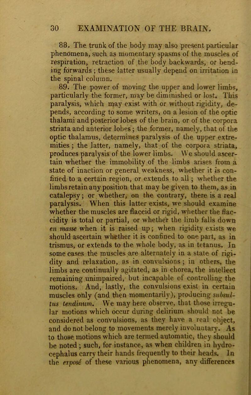 88. The trunk of the body may also present particular phenomena, such as momentary spasms of the muscles of respiration, retraction of the body backwards, or bend- ing forwards; these latter usually depend on irritation in the spinal column. 89. The power of moving the upper and lower limbs, particularly the former, may be diminished or lost. This paralysis, which may exist with or without rigidity, de- pends, according to some writers, on a lesion of the optic thalami and posterior lobes of the brain, or of the corpora striata and anterior lobes; the former, namely, that of the optic thalamus, determines paralysis of the upper extre- mities ; the latter, namely, that of the corpora striata, produces paralysis of the lower limbs. We should ascer- tain whether the immobility of the limbs arises from a state of inaction or general weakness, whether it is con- fined, to a certain region, or extends to all; whether the limbs retain any position that may be given to them, as in catalepsy; or whether, on the contrary, there is a real paralysis. When this latter exists, we should examine whether the muscles are flaccid or rigid, whether the flac- cidity is total or partial, or whether the limb falls down en masse when it is raised up; when rigidity exists we should ascertain whether it is confined to one part, as in trismus, or extends to the whole body, as in tetanus. In some cases the muscles are alternately in a state of rigi- dity and relaxation, as in convulsions; in others, the limbs are continually agitated, as in chorea, the intellect remaining unimpaired, but incapable of controlling the motions. And, lastly, the convulsions exist in certain muscles only (and then momentarily), producing subsul- tus tendinum. We may here observe, that those irregu- lar motions which occur during delirium should not be considered as convulsions, as they have a real object, and do not belong to movements merely iuvoluntary. As to those motions which are termed automatic, they should be noted ; such, for instance, as when children in hydro- cephalus carry their hands frequently to their heads. In the eipost of these various phenomena, any differences