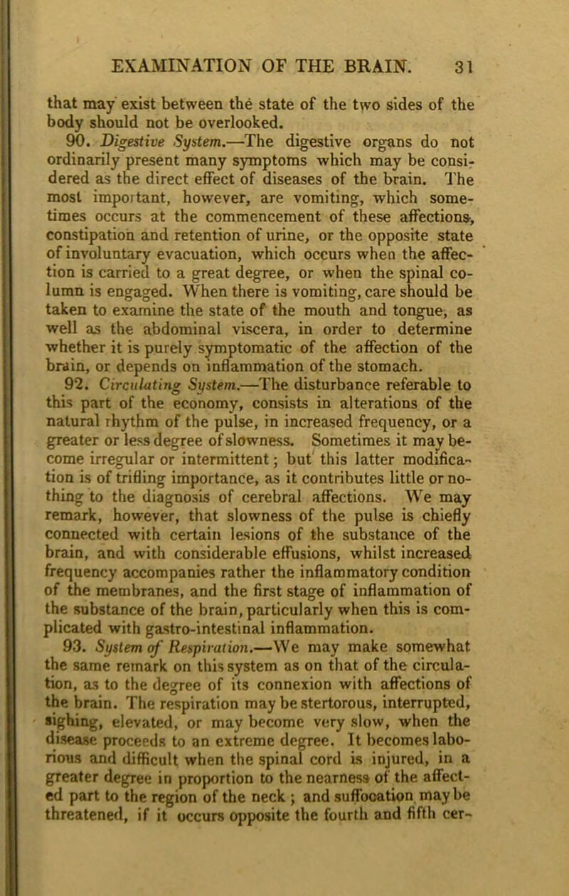 that may exist between the state of the two sides of the body should not be overlooked. 90. Digestive System.—The digestive organs do not ordinarily present many symptoms which may be consi- dered as the direct effect of diseases of the brain. The most important, however, are vomiting, which some- times occurs at the commencement of these affections, constipation and retention of urine, or the opposite state of involuntary evacuation, which occurs when the affec- tion is carried to a great degree, or when the spinal co- lumn is engaged. When there is vomiting, care should be taken to examine the state of the mouth and tongue, as well as the abdominal viscera, in order to determine whether it is purely symptomatic of the affection of the brain, or depends on inflammation of the stomach. 92. Circulating System.—The disturbance referable to this part of the economy, consists in alterations of the natural rhythm of the pulse, in increased frequency, or a greater or less degree of slowness. Sometimes it may be- come irregular or intermittent; but this latter modifica- tion is of trifling importance, as it contributes little or no- thing to the diagnosis of cerebral affections. Wre may remark, however, that slowness of the pulse is chiefly connected with certain lesions of the substance of the brain, and with considerable effusions, whilst increased frequency accompanies rather the inflammatory condition of the membranes, and the first stage of inflammation of the substance of the brain, particularly when this is com- plicated with gastro-intestinal inflammation. 93. System of Respiration.—We may make somewhat the same remark on this system as on that of the circula- tion, as to the degree of its connexion with affections of the brain. The respiration may be stertorous, interrupted, sighing, elevated, or may become very slow, when the disease proceeds to an extreme degree. It becomes labo- rious and difficult when the spinal cord is injured, in a greater degree in proportion to the nearness of the affect- ed part to the region of the neck ; and suffocation may be threatened, if it occurs opposite the fourth and fifth cer-