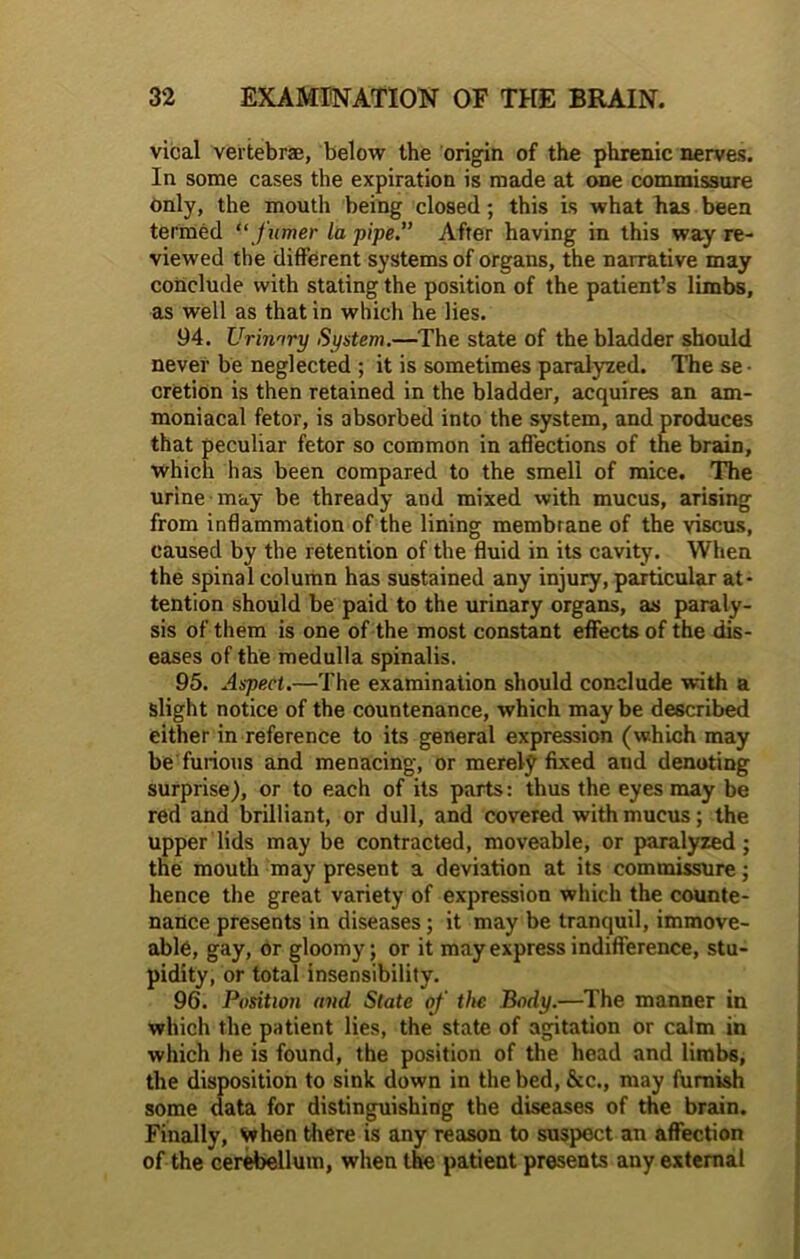 vical vertebra, below the origin of the phrenic nerves. In some cases the expiration is made at one commissure only, the moutli being closed; this is what has been termed “furrier la pipe.” After having in this way re- viewed the different systems of organs, the narrative may conclude with stating the position of the patient’s limbs, as well as that in which he lies. 94. Urinary System.—The state of the bladder should never be neglected ; it is sometimes paralyzed. The se • cretion is then retained in the bladder, acquires an am- moniacal fetor, is absorbed into the system, and produces that peculiar fetor so common in affections of the brain, which has been compared to the smell of mice. The urine may be thready and mixed with mucus, arising from inflammation of the lining membrane of the viscus, caused by the retention of the fluid in its cavity. When the spinal column has sustained any injury, particular at- tention should be paid to the urinary organs, as paraly- sis of them is one of the most constant effects of the dis- eases of the medulla spinalis. 95. Aspect.—The examination should conclude with a slight notice of the countenance, which maybe described either in reference to its general expression (which may be furious and menacing, or merely fixed and denoting surprise), or to each of its parts: thus the eyes may be red and brilliant, or dull, and covered with mucus; the upper lids may be contracted, moveable, or paralyzed; the mouth may present a deviation at its commissure; hence the great variety of expression which the counte- nance presents in diseases; it may be tranquil, immove- able, gay, or gloomy; or it may express indifference, stu- pidity, or total insensibility. 96. Position and State of the Body.—The manner in which the patient lies, the state of agitation or calm in which he is found, the position of the head and limbs, the disposition to sink down in the bed, &c., may furnish some data for distinguishing the diseases of the brain. Finally, when there is any reason to suspect an affection of the cerebellum, when the patient presents any external