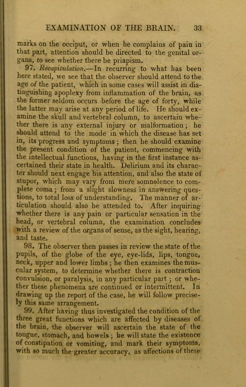 marks on the occiput, or when he complains of pain in that part, attention should be directed to the genital or- gans, to see whether there be priapism. 97. Recapitulation.—In recurring to what has been here stated, we see that the observer should attend to the age of the patient, which in some cases will assist in dis- tinguishing apoplexy from inflammation of the brain, as the former seldom occurs before the age of forty, while the latter may arise a t any period of life. He should ex- amine the skull and vertebral column, to ascertain whe- ther there is any external injury or malformation; he should attend to the mode in which the disease has set in, its progress and symptoms ; then he should examine the present condition of the patient, commencing with the intellectual functions, having in the first instance as- certained their state in health. Delirium and its charac- ter should next engage his attention, and also the state of stupor, which may vary from mere somnolence to com- plete coma; from a slight slowness in answering ques- tions, to total loss of understanding. The manner of ar- ticulation should also be attended to. After inquiring whether there is any pain or particular sensation in the head, or vertebral column, the examination concludes with a review of the organs of sense, as the sight, hearing, and taste. 98. The observer then passes in review the state of the pupils, of the globe of the eye, eye-lids, lips, tongue, neck, upper and lower limbs ; ne then examines the mus- cular system, to determine whether there is contraction convulsion, or paralysis, in any particular part ; or whe- ther these phenomena are continued or intermittent. In drawing up the report of the case, he will follow precise- ly this same arrangement. 99. After having thus investigated the condition of the three great functions which are affected by diseases of the brain, the observer will ascertain the state of the tongue, stomach, and bowels; he will state the existence of constipation or vomiting, and mark their symptoms, with so much the greater accuracy, as affections of these