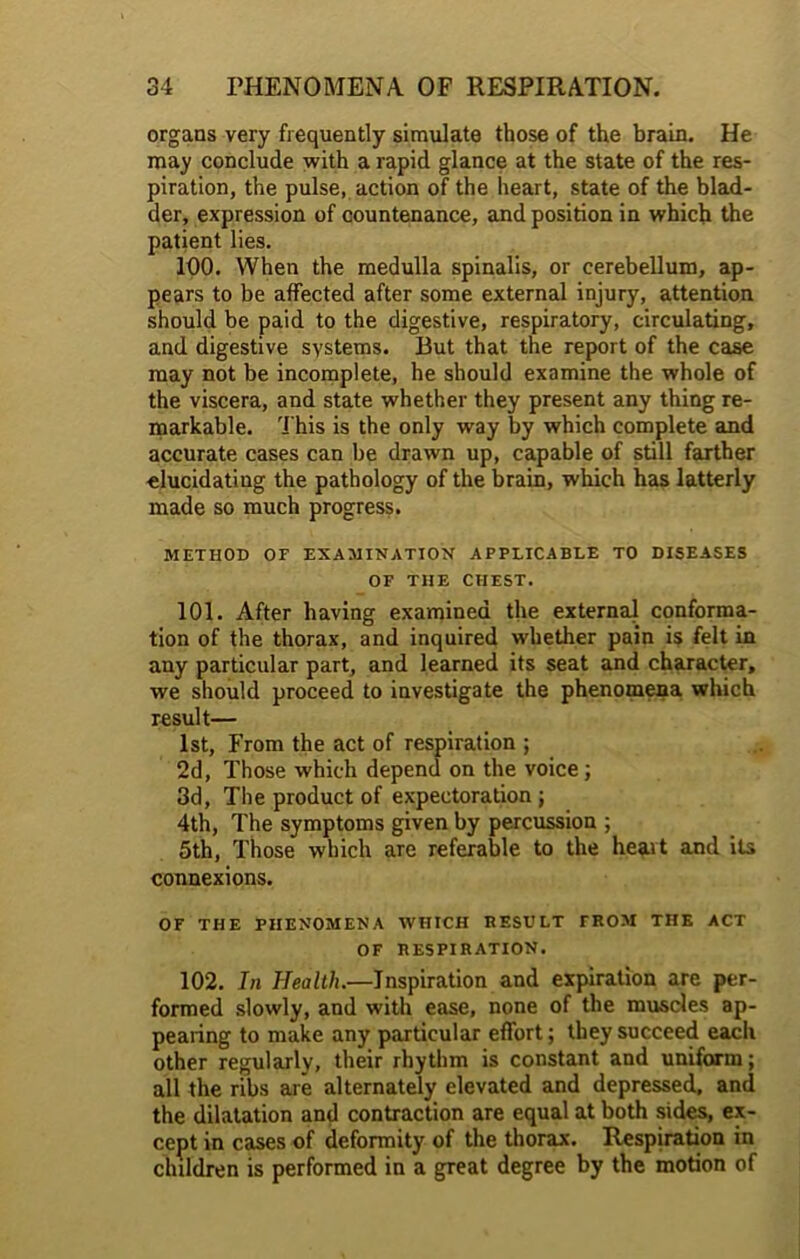 organs very frequently simulate those of the brain. He may conclude with a rapid glance at the state of the res- piration, the pulse, action of the heart, state of the blad- der, expression of countenance, and position in which the patient lies. 100. When the medulla spinalis, or cerebellum, ap- pears to be affected after some external injury, attention should be paid to the digestive, respiratory, circulating, and digestive systems. But that the report of the case may not be incomplete, he should examine the whole of the viscera, and state whether they present any thing re- markable. This is the only way by which complete and accurate cases can be drawn up, capable of still farther elucidating the pathology of the brain, which has latterly made so much progress. METHOD OF EXAMINATION APPLICABLE TO DISEASES OF THE CHEST. 101. After having examined the external conforma- tion of the thorax, and inquired whether pain is felt in any particular part, and learned its seat and character, we should proceed to investigate the phenomena which result— 1st, From the act of respiration ; 2d, Those which depend on the voice; 3d, The product of expectoration ; 4th, The symptoms given by percussion ; 5th, Those which are referable to the heart and its connexions. OF THE PHENOMENA WHICH RESULT TROM THE ACT OF RESPIRATION. 102. In Health.—Inspiration and expiration are per- formed slowly, and with ease, none of the muscles ap- pearing to make any particular effort; they succeed eacli other regularly, their rhythm is constant and uniform; all the ribs are alternately elevated and depressed, and the dilatation and contraction are equal at both sides, ex- cept in cases of deformity of the thorax. Respiration in children is performed in a great degree by the motion of