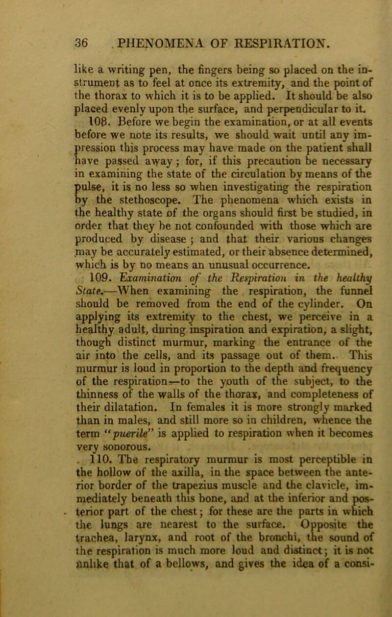 like a writing pen, the lingers being so placed on the in- strument as to feel at once its extremity, and the point of the thorax to which it is to be applied. It should be also placed evenly upon the surface, and perpendicular to it. 108. Before we begin the examination, or at all events before we note its results, we should wait until any im- pression this process may have made on the patient shall have passed away; for, if this precaution be necessary in examining the state of the circulation by means of the pulse, it is no less so when investigating the respiration by the stethoscope. The phenomena which exists in the healthy state of the organs should first be studied, in order that they he not confounded with those which are produced by disease ; and that their various changes may be accurately estimated, or their absence determined, which is by no means an unusual occurrence. 109. Examination of the Respiration in the healthy State.—When examining the respiration, the funnel should be removed from the end of the cylinder. On applying its extremity to the chest, we perceive in a healthy adult, during inspiration and expiration, a slight, though distinct murmur, marking the entrance of the air into the cells, and its passage out of them. This murmur is loud in proportion to the depth and frequency of the respiration-r—to the youth of the subject, to the thinness of the walls of the thorax, and completeness of their dilatation. In females it is more strongly marked than in males, and still more so in children, whence the term “ puerile” is applied to respiration when it becomes very sonorous. 110. The respiratory murmur is most perceptible in the hollow of the axilla, in the space between the ante- rior border of the trapezius muscle and the clavicle, im- mediately beneath this bone, and at the inferior and pos- - terior part of the chest; for these are the parts in which the lungs are nearest to the surface. Opposite the trachea, larynx, and root of the bronchi, the sound of the respiration is much more loud and distinct; it is not iinlike that of a bellows, and gives the idea of a consi-