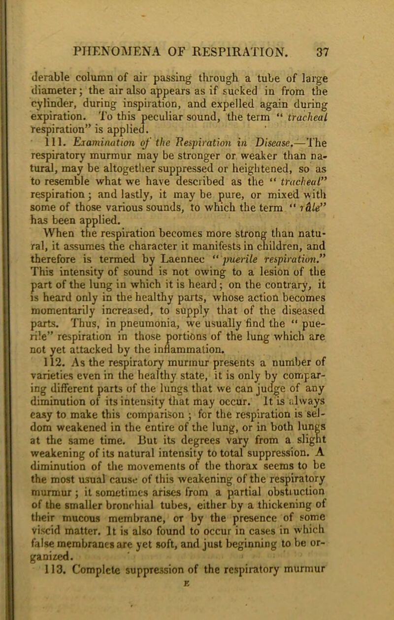 derable column of air passing through a tube of large diameter; the air also appears as if sucked in from the cylinder, during inspiration, and expelled again during expiration. To this peculiar sound, the term “ tracheal respiration” is applied. 111. Examination of the Respiration in Disease.—The respiratory murmur may be stronger or weaker than na- tural, may be altogether suppressed or heightened, so as to resemble what we have described as the “ tracheal” respiration ; and lastly, it may be pure, or mixed with some of those various sounds, to which the term “ rclle” has been applied. When the respiration becomes more strong than natu- ral, it assumes the character it manifests in children, and therefore is termed by Laennec “ puerile respiration.” This intensity of sound is not owing to a lesion of the part of the lung in which it is heard; on the contrary, it is heard only in the healthy parts, whose action becomes momentarily increased, to supply that of the diseased parts. Thus, in pneumonia, we usually find the “ pue- rile” respiration in those portions of the lung which are not yet attacked by the inflammation. 112. As the respiratory murmur presents a number of varieties even in the healthy state, it is only by compar- ing different parts of the lungs that we can judge of any diminution of its intensity that may occur. It is i.lways easy to make this comparison ; for the respiration is sel- dom weakened in the entire of the lung, or in both lungs at the same time. But its degrees vary from a slight weakening of its natural intensity to total suppression. A diminution of the movements of the thorax seems to be the most usual cause of this weakening of the respiratory murmur; it sometimes arises from a partial obstiuction of the smaller bronchial tubes, either by a thickening of their mucous membrane, or by the presence of some viscid matter. It is also found to occur in cases in which false membranes are yet soft, and just beginning to be or- ganized. 113. Complete suppression of the respiratory murmur E