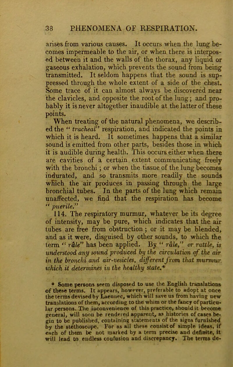 arises from various causes. It occurs when the lung be- comes impermeable to the air, or when there is interpos- ed between it and the walls of the thorax, any liquid or gaseous exhalation, which prevents the sound from being transmitted. It seldom happens that the sound is sup- pressed through the whole extent of a side of the chest. Some trace of it can almost always be discovered near the clavicles, and opposite the root of the lung; and pro- bably it is never altogether inaudible at the latter of these points. When treating of the natural phenomena, we describ- ed the “ tracheal” respiration, and indicated the points in which it is heard. It sometimes happens that a similar sound is emitted from other parts, besides those in which it is audible during health. This occurs either when there are cavities of a certain extent communicating freely with the bronchi; or when the tissue of the lung becomes indurated, and so transmits more readily the sounds which the air produces in passing through the large bronchial tubes. In the parts of the lung which remain unaffected, we find that the respiration has become “ puerile.” 114. The respiratory murmur, whatever be its degree of intensity, may be pure, which indicates that the air tubes are free from obstruction ; or it may be blended, and as it were, disguised by other sounds, to which the term “ rtitle” has been applied. By “ rtitle,” or rattle, is understood any sound produced by the circulation of the air in the bronchi and air-vesicles, different from that murmur which it determines in the healthy state.* * Some persons seem disposed to use the English translations of these terms. It appears, however, preferable to adopt at once the terms devised by Laennec, which will save us from having uew translations of them, according to the whim or the fancy of particu- lar persons. The iuconvenience of this practice, should it become general, will soon be rendeied apparent, as histories of cases be- gin to be published, containing statements of the signs furnished by the stethoscope. For as all these consist of simple ideas, if each of them be not marked by a term precise and definite, it will lead to endless coufusion and discrepancy. The terms de-