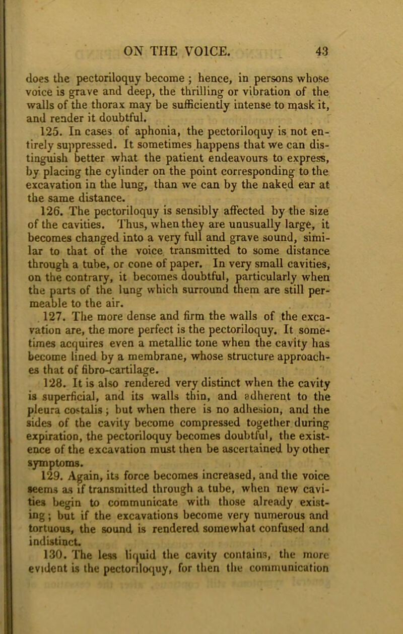 does the pectoriloquy become ; hence, in persons whose voice is grave and deep, the thrilling or vibration of the walls of the thorax may be sufficiently intense to mask it, and render it doubtful. 125. In cases of aphonia, the pectoriloquy is not en- tirely suppressed. It sometimes happens that we can dis- tinguish better what the patient endeavours to express, by placing the cylinder on the point corresponding to the excavation in the lung, than we can by the naked ear at the same distance. 126. The pectoriloquy is sensibly affected by the size of the cavities. Thus, when they are unusually large, it becomes changed into a very full and grave sound, simi- lar to that of the voice transmitted to some distance through a tube, or cone of paper. In very small cavities, on the contrary, it becomes doubtful, particularly when the parts of the lung which surround them are still per- meable to the air. 127. The more dense and firm the walls of the exca- vation are, the more perfect is the pectoriloquy. It some- times acquires even a metallic tone when the cavity has become lined by a membrane, whose structure approach- es that of fibro-cartilage. 128. It is also rendered very distinct when the cavity is superficial, and its walls thin, and adherent to the pleura costalis ; but when there is no adhesion, and the sides of the cavity become compressed together during expiration, the pectoriloquy becomes doubtful, the exist- ence of the excavation must then be ascertained by other symptoms. 129. Again, its force becomes increased, and the voice seems as if transmitted through a tube, when new cavi- ties begin to communicate with those already exist- ing ; but if the excavations become very numerous and tortuous, the sound is rendered somewhat confused and indistinct. 130. The less lirjuid the cavity contains, the more evident is the pectoriloquy, for then the communication