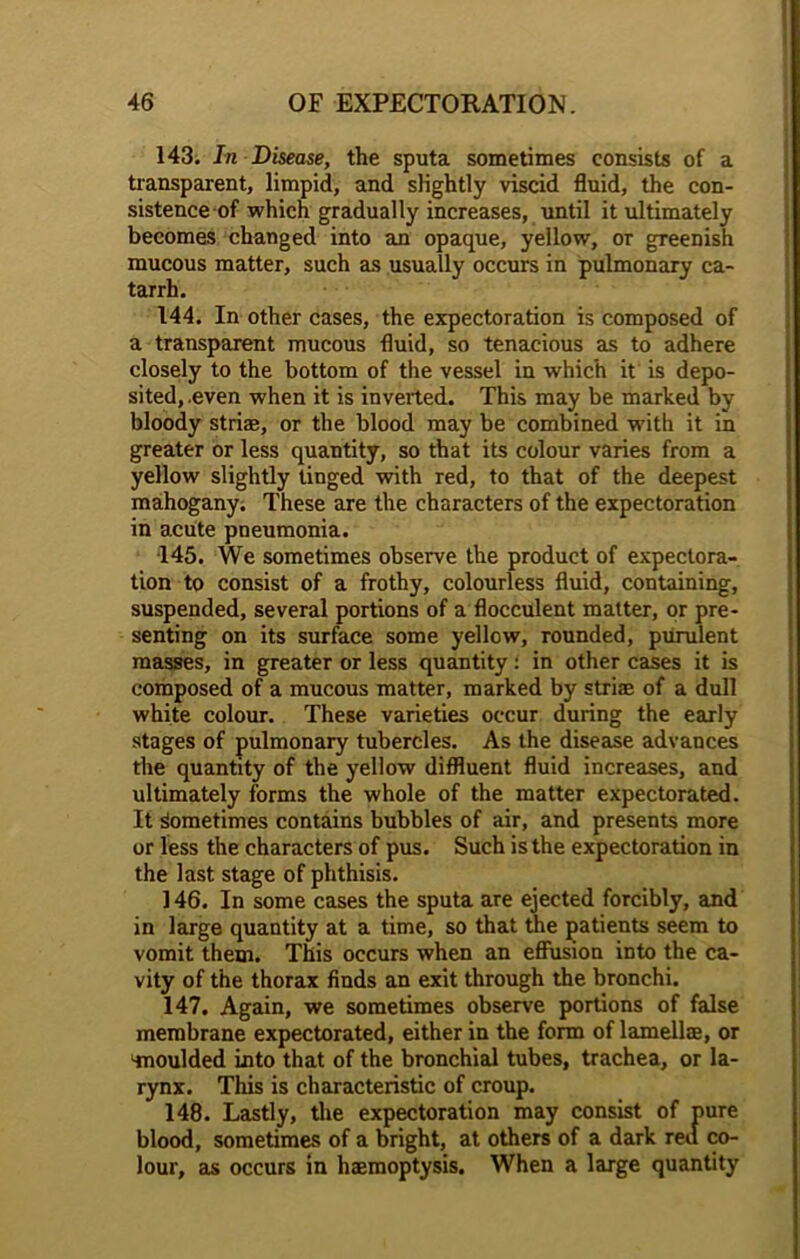 143. In Disease, the sputa sometimes consists of a transparent, limpid, and slightly viscid fluid, the con- sistence of which gradually increases, until it ultimately becomes changed into an opaque, yellow, or greenish mucous matter, such as usually occurs in pulmonary ca- tarrh. 144. In other cases, the expectoration is composed of a transparent mucous fluid, so tenacious as to adhere closely to the bottom of the vessel in which it is depo- sited,.even when it is inverted. This may be marked by bloody striae, or the blood may be combined with it in greater or less quantity, so that its colour varies from a yellow slightly tinged with red, to that of the deepest mahogany. These are the characters of the expectoration in acute pneumonia. •145. We sometimes observe the product of expectora- tion to consist of a frothy, colourless fluid, containing, suspended, several portions of a flocculent matter, or pre- senting on its surface some yellow, rounded, purulent masses, in greater or less quantity: in other cases it is composed of a mucous matter, marked by striae of a dull white colour. These varieties occur during the early stages of pulmonary tubercles. As the disease advances the quantity of the yellow diffluent fluid increases, and ultimately forms the whole of the matter expectorated. It Sometimes contains bubbles of air, and presents more or less the characters of pus. Such is the expectoration in the last stage of phthisis. 146. In some cases the sputa are ejected forcibly, and in large quantity at a time, so that the patients seem to vomit them. This occurs when an effusion into the ca- vity of the thorax finds an exit through the bronchi. 147. Again, we sometimes observe portions of false membrane expectorated, either in the form of lamellae, or ‘moulded into that of the bronchial tubes, trachea, or la- rynx. This is characteristic of croup. 148. Lastly, the expectoration may consist of pure blood, sometimes of a bright, at others of a dark red co- lour, as occurs in haemoptysis. When a large quantity