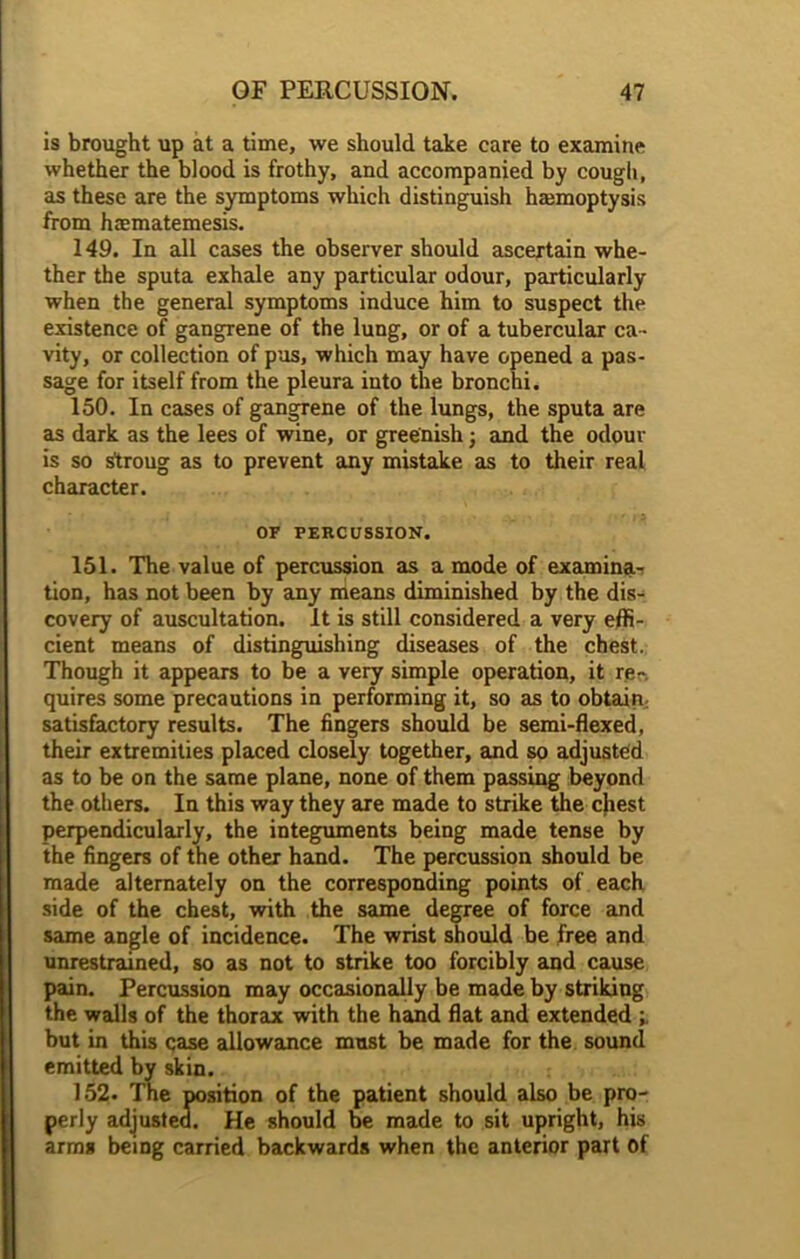 is brought up at a time, we should take care to examine whether the blood is frothy, and accompanied by cough, as these are the symptoms which distinguish haunoptysis from haematemesis. 149. In all cases the observer should ascertain whe- ther the sputa exhale any particular odour, particularly when the general symptoms induce him to suspect the existence of gangrene of the lung, or of a tubercular ca- vity, or collection of pus, which may have opened a pas- sage for itself from the pleura into the bronchi. 150. In cases of gangrene of the lungs, the sputa are as dark as the lees of wine, or greenish; and the odour is so strong as to prevent any mistake as to their real character. OF PERCUSSION. 151. The value of percussion as a mode of examina-r tion, has not been by any means diminished by the dis- covery of auscultation. It is still considered a very effi- cient means of distinguishing diseases of the chest. Though it appears to be a very simple operation, it rer. quires some precautions in performing it, so as to obtain satisfactory results. The fingers should be semi-flexed, their extremities placed closely together, and so adjusted as to be on the same plane, none of them passing beyond the others. In this way they are made to strike the chest perpendicularly, the integuments being made tense by the fingers of the other hand. The percussion should be made alternately on the corresponding points of each side of the chest, with the same degree of force and same angle of incidence. The wrist should be free and unrestrained, so as not to strike too forcibly and cause pain. Percussion may occasionally be made by striking the walls of the thorax with the hand flat and extended but in this case allowance must be made for the sound emitted by skin. 152- The position of the patient should also be pro- perly adjusted. He should be made to sit upright, his arms being carried backwards when the anterior part of