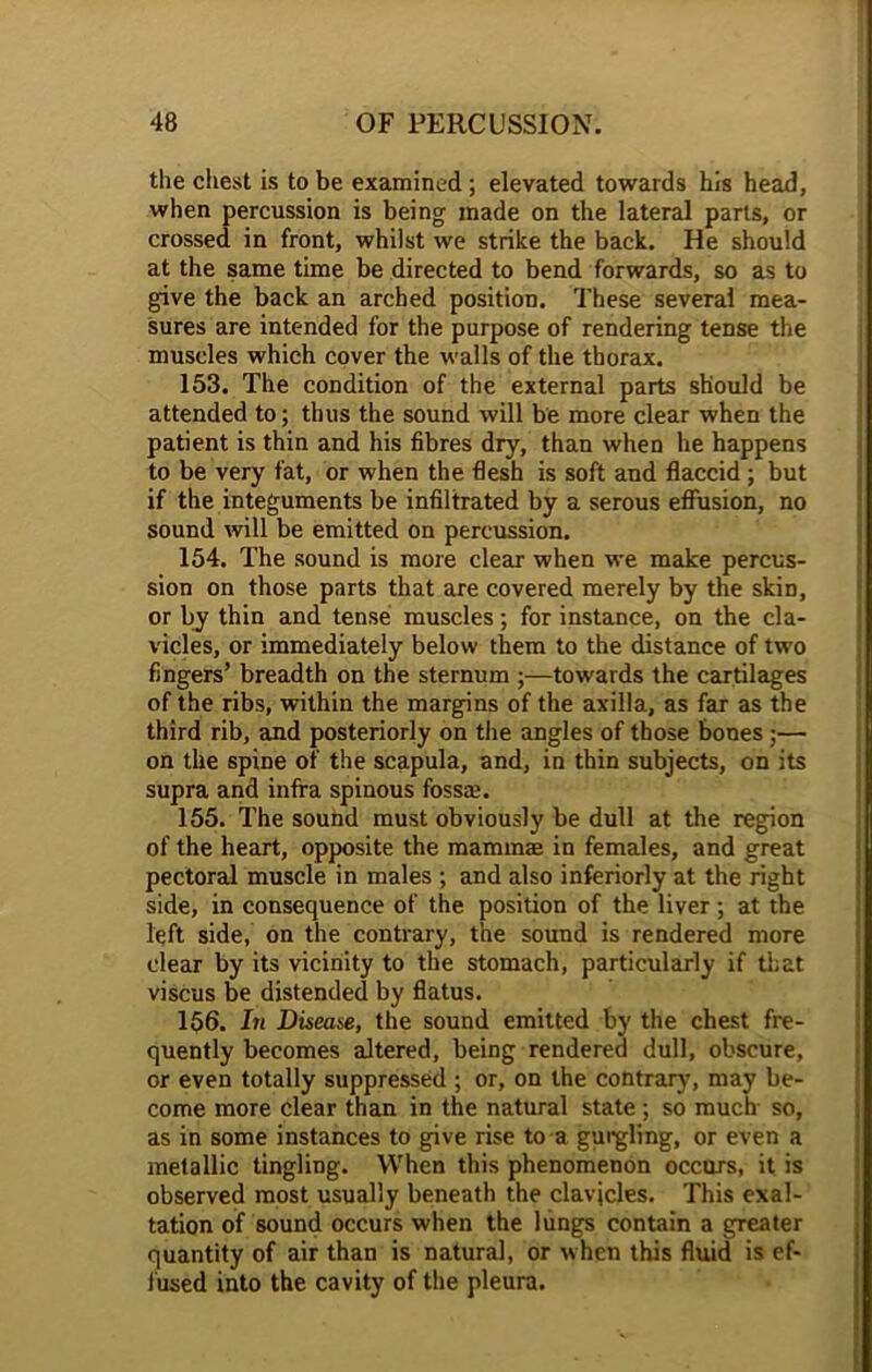 the chest is to be examined ; elevated towards his head, when percussion is being made on the lateral parts, or crossed in front, whilst we strike the back. He should at the same time be directed to bend forwards, so as to give the back an arched position. These several mea- sures are intended for the purpose of rendering tense the muscles which cover the walls of the thorax. 153. The condition of the external parts should be attended to; thus the sound will be more clear when the patient is thin and his fibres dry, than when he happens to be very fat, or when the flesh is soft and flaccid; but if the integuments be infiltrated by a serous effusion, no sound will be emitted on percussion. 154. The sound is more clear when we make percus- sion on those parts that are covered merely by the skiD, or by thin and tense muscles ; for instance, on the cla- vicles, or immediately below them to the distance of two fingers’ breadth on the sternum ;—towards the cartilages of the ribs, within the margins of the axilla, as far as the third rib, and posteriorly on the angles of those bones ;— on the spine of the scapula, and, in thin subjects, on its supra and infra spinous fossa.1. 155. The sound must obviously be dull at the region of the heart, opposite the mammae in females, and great pectoral muscle in males ; and also inferiorly at the right side, in consequence of the position of the liver; at the left side, on the contrary, the sound is rendered more clear by its vicinity to the stomach, particularly if that viscus be distended by flatus. 156. In Disease, the sound emitted by the chest fre- quently becomes altered, being rendered dull, obscure, or even totally suppressed ; or, on the contrary, may be- come more clear than in the natural state ; so much so, as in some instances to give rise to a gurgling, or even a metallic tingling. When this phenomenon occurs, it is observed most usually beneath the clavicles. This exal- tation of sound occurs when the lungs contain a greater quantity of air than is natural, or when this fluid is ef- fused into the cavity of the pleura.