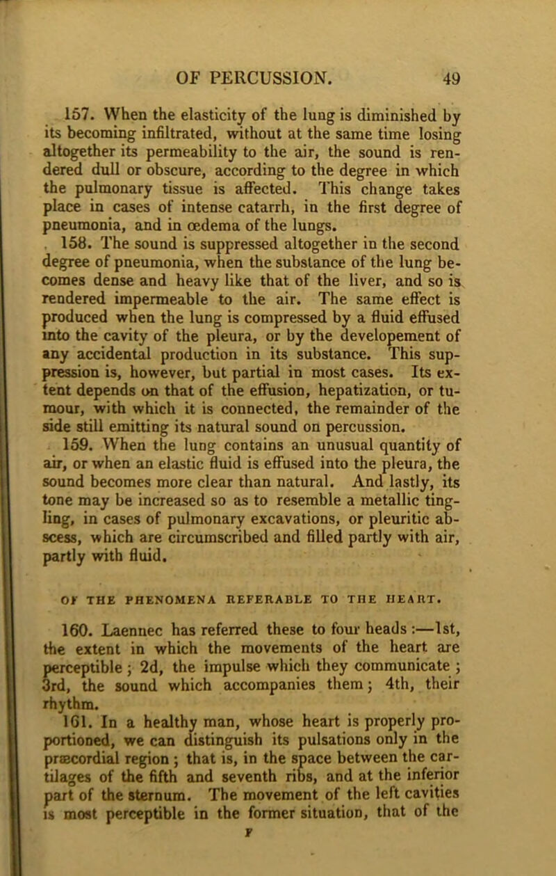 157. When the elasticity of the lung is diminished by its becoming infiltrated, without at the same time losing altogether its permeability to the air, the sound is ren- dered dull or obscure, according to the degree in which the pulmonary tissue is affected. This change takes place in cases of intense catarrh, in the first degree of pneumonia, and in oedema of the lungs. 158. The sound is suppressed altogether in the second degree of pneumonia, when the substance of the lung be- comes dense and heavy like that of the liver, and so is rendered impermeable to the air. The same effect is produced when the lung is compressed by a fluid effused into the cavity of the pleura, or by the developement of any accidental production in its substance. This sup- pression is, however, but partial in most cases. Its ex- tent depends on that of the effusion, hepatization, or tu- mour, with which it is connected, the remainder of the side still emitting its natural sound on percussion. 159. When the lung contains an unusual quantity of air, or when an elastic fluid is effused into the pleura, the sound becomes more clear than natural. And lastly, its tone may be increased so as to resemble a metallic ting- ling, in cases of pulmonary excavations, or pleuritic ab- scess, which are circumscribed and filled partly with air, partly with fluid. OF THE PHENOMENA REFERABLE TO THE HEART. 160. Laennec has referred these to four heads :—1st, the extent in which the movements of the heart are perceptible ; 2d, the impulse which they communicate ; 3rd, the sound which accompanies them; 4th, their rhythm. 161. In a healthy man, whose heart is properly pro- portioned, we can distinguish its pulsations only in the prfBcordial region ; that is, in the space between the car- tilages of the fifth and seventh ribs, and at the inferior part of the sternum. The movement of the left cavities is most perceptible in the former situation, that of the p