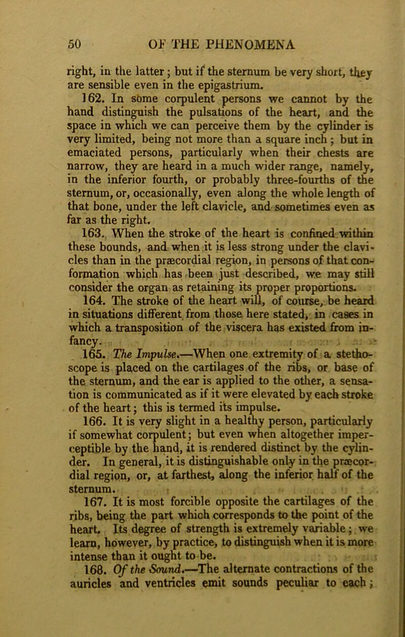 right, in the latter; but if the sternum be very short, they are sensible even in the epigastrium. 162. In some corpulent persons we cannot by the hand distinguish the pulsations of the heart, and the space in which we can perceive them by the cylinder is very limited, being not more than a square inch ; but in emaciated persons, particularly when their chests are narrow, they are heard in a much wider range, namely, in the inferior fourth, or probably three-fourths of the sternum, or, occasionally, even along the whole length of that bone, under the left clavicle, and sometimes even as far as the right. 163. When the stroke of the heart is confined within these bounds, and when it is less strong under the clavi- cles than in the praecordial region, in persons of that con- formation which has been just described, we may still consider the organ as retaining its proper proportions. 164. The stroke of the heart will, of course, be heard in situations different from those here stated, in cases in which a transposition of the viscera has existed from in- fancy. 165. The Impulse.—When one extremity of a stetho- scope is placed on the cartilages of the ribs, or base of the sternum, and the ear is applied to the other, a sensa- tion is communicated as if it were elevated by each stroke of the heart; this is termed its impulse. 166. It is very slight in a healthy person, particularly if somewhat corpulent; but even when altogether imper- ceptible by the hand, it is rendered distinct by the cylin- der. In general, it is distinguishable only in the praecor- dial region, or, at farthest, along the inferior half of the sternum. 167. It is most forcible opposite the cartilages of the ribs, being the part which corresponds to the point of the heart. Its degree of strength is extremely variable; we learn, however, by practice, to distinguish when it is more intense than it ought to be. 168. Of the Sound.—The alternate contractions of the auricles and ventricles emit sounds peculiar to each;
