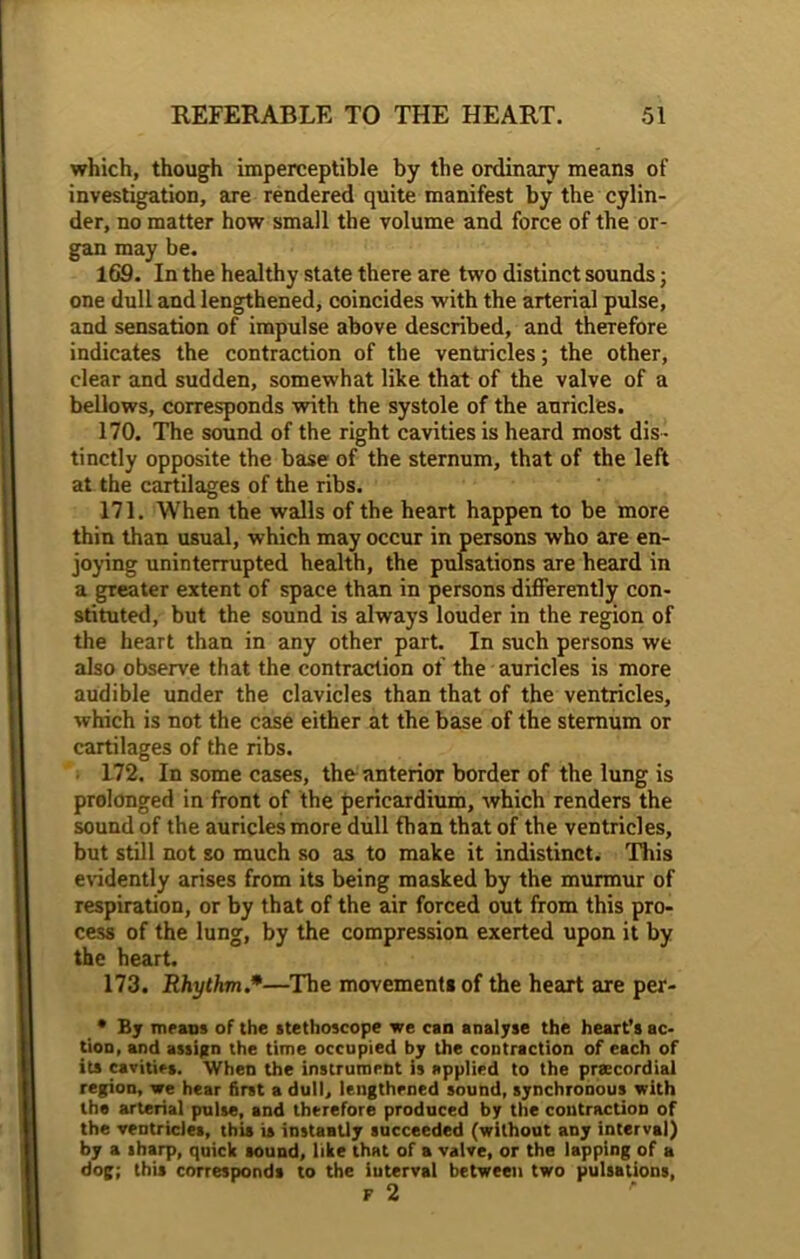 which, though imperceptible by the ordinary means of investigation, are rendered quite manifest by the cylin- der, no matter how small the volume and force of the or- gan may be. 169. In the healthy state there are two distinct sounds; one dull and lengthened, coincides with the arterial pulse, and sensation of impulse above described, and therefore indicates the contraction of the ventricles; the other, clear and sudden, somewhat like that of the valve of a bellows, corresponds with the systole of the auricles. 170. The sound of the right cavities is heard most dis - tinctly opposite the base of the sternum, that of the left at the cartilages of the ribs. 171. When the walls of the heart happen to be more thin than usual, which may occur in persons who are en- joying uninterrupted health, the pulsations are heard in a greater extent of space than in persons differently con- stituted, but the sound is always louder in the region of the heart than in any other part. In such persons we also observe that the contraction of the auricles is more audible under the clavicles than that of the ventricles, which is not the case either at the base of the sternum or cartilages of the ribs. 172. In some cases, the anterior border of the lung is prolonged in front of the pericardium, which renders the sound of the auricles more dull than that of the ventricles, but still not so much so as to make it indistinct. This evidently arises from its being masked by the murmur of respiration, or by that of the air forced out from this pro- cess of the lung, by the compression exerted upon it by the heart. 173. Rhythm.*•—The movements of the heart are per- • By means of the stethoscope we can analyse the heart’s ac- tion, and assign the time occupied by the contraction of each of its cavities. When the instrument is applied to the prsecordial region, we hear first a dull, lengthened sound, synchronous with the arterial pulse, and therefore produced by the contraction of the ventricles, this is instantly succeeded (without any interval) by a sharp, quick sound, like that of a valve, or the lapping of a dog; this corresponds to the interval between two pulsations,