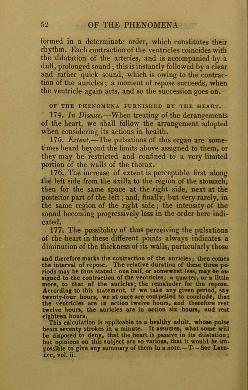 formed in a determinate order, which constitutes their rhythm. Each contraction of the ventricles coincides with the dilatation of the arteries, and is accompanied by a dull, prolonged sound; this is instantly followed by a clear and rather quick sound, which is owing to the contrac- tion of the auricles; a moment of repose succeeds, when the ventricle again acts, and so the succession goes on. OF THE PHENOMENA FURNISHED BY THE HEART. 174. In Disease.—When treating of the derangements of the heart, we shall follow the arrangement adopted when considering its actions in health. 175. Extent.—The pulsations of this organ are some- times heard beyond the limits above assigned to them, or they may be restricted and confined to a very limited portion of the walls of the thorax. 176. The increase of extent is perceptible first along •the left side from the axilla to the region of the stomach, then for the same space at the right side, next at the posterior part of the left; and, finally, but very rarely, in the same region of the right side; the intensity of the sound becoming progressively less in the order here indi- cated. 177. The possibility of thus perceiving the pulsations of the heart in these different points always indicates a diminution of the thickness of its walls, particularly those and therefore marks the contraction of the auricles; then comes the interval of repose. The relative duration of these three pe- riods may be thus stated : one half, or somewhat less, may be as- signed to the contraction of the ventricles; a quarter, or a little more, to that of the auricles; the remainder for the repose. According to this statement, if we take any given period, say twenty-four hours, we at once are compelled to conclude, that the ventricles are in action twelve hours, and therefore rest twelve hours, the auricles are in action six hours, and rest eighteen hours. This calculation is applicable to a healthy adult, whose pulse beats seventy strokes in a miuute. It assumes, what some will be disposed to deny, that the heart is passive in its dilatation; but opinions on this subject are so various, dial it would be im- possible to give any summary of them in a note.—T—See Laen- nec, vol. ii.
