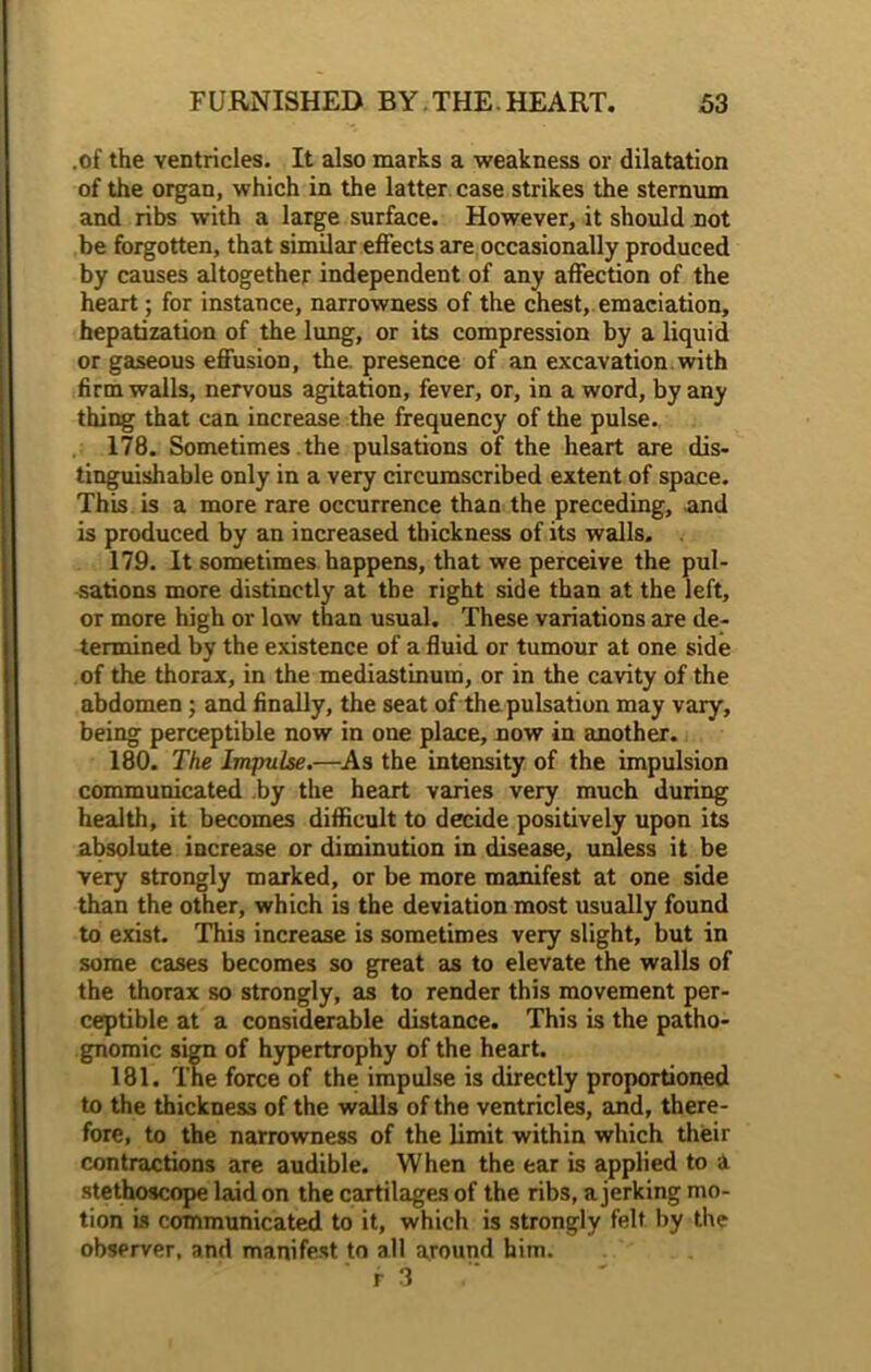 .of the ventricles. It also marks a weakness or dilatation of the organ, which in the latter case strikes the sternum and ribs with a large surface. However, it should not be forgotten, that similar effects are occasionally produced by causes altogether independent of any affection of the heart; for instance, narrowness of the chest, emaciation, hepatization of the lung, or its compression by a liquid or gaseous effusion, the. presence of an excavation with firm walls, nervous agitation, fever, or, in a word, by any thing that can increase the frequency of the pulse. 178. Sometimes the pulsations of the heart are dis- tinguishable only in a very circumscribed extent of space. This is a more rare occurrence than the preceding, and is produced by an increased thickness of its walls. 179. It sometimes happens, that we perceive the pul- sations more distinctly at the right side than at the left, or more high or low than usual. These variations are de- termined by the existence of a fluid or tumour at one side of the thorax, in the mediastinum, or in the cavity of the abdomen; and finally, the seat of the pulsation may vary, being perceptible now in one place, now in another. 180. The Impulse.—As the intensity of the impulsion communicated by the heart varies very much during health, it becomes difficult to decide positively upon its absolute increase or diminution in disease, unless it be very strongly marked, or be more manifest at one side than the other, which is the deviation most usually found to exist. This increase is sometimes very slight, but in some cases becomes so great as to elevate the walls of the thorax so strongly, as to render this movement per- ceptible at a considerable distance. This is the patho- gnomic sign of hypertrophy of the heart. 181. The force of the impulse is directly proportioned to the thickness of the walls of the ventricles, and, there- fore, to the narrowness of the limit within which their contractions are audible. When the ear is applied to a stethoscope laid on the cartilages of the ribs, a jerking mo- tion is communicated to it, which is strongly felt by the observer, and manifest to all around him. r 3