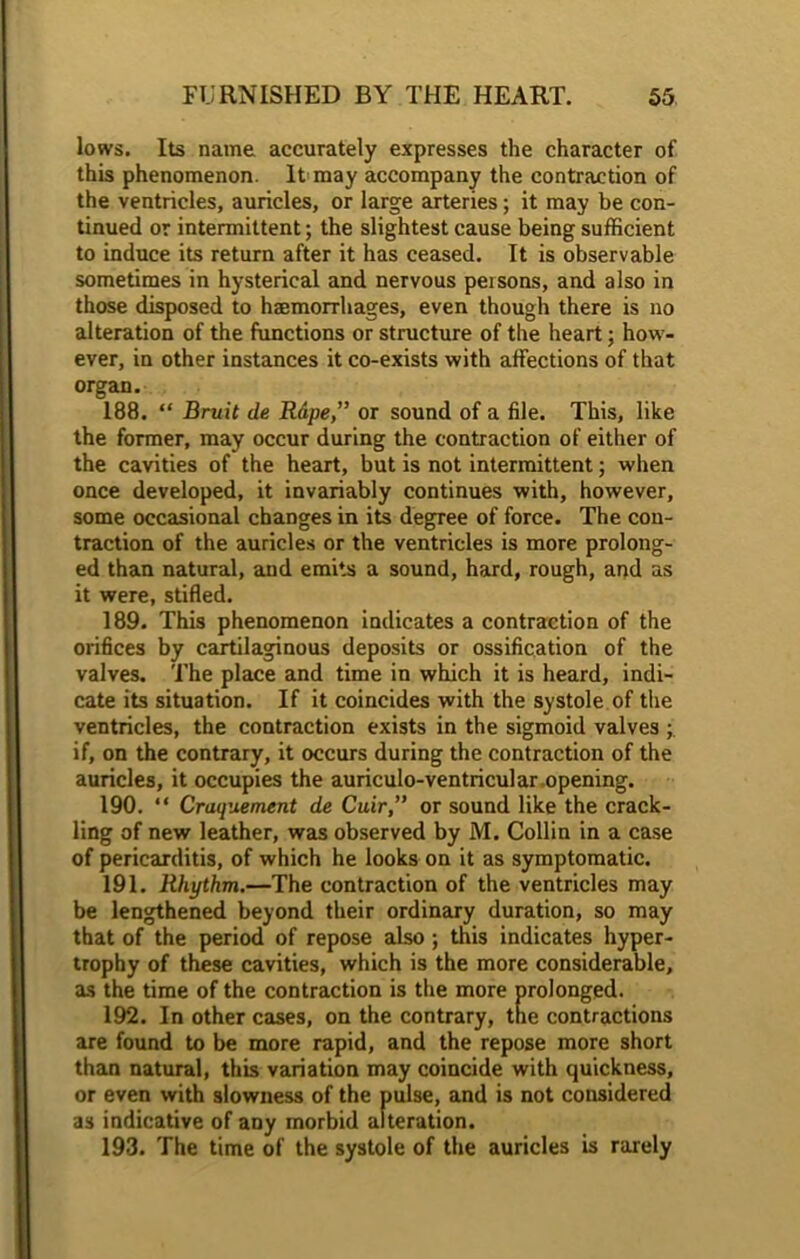 lows. Its name accurately expresses the character of this phenomenon. It may accompany the contraction of the ventricles, auricles, or large arteries; it may be con- tinued or intermittent; the slightest cause being sufficient to induce its return after it has ceased. It is observable sometimes in hysterical and nervous peisons, and also in those disposed to haemorrhages, even though there is no alteration of the functions or structure of the heart; how- ever, in other instances it co-exists with affections of that organ. 188. “ Bruit de Rape,” or sound of a file. This, like the former, may occur during the contraction of either of the cavities of the heart, but is not intermittent; when once developed, it invariably continues with, however, some occasional changes in its degree of force. The con- traction of the auricles or the ventricles is more prolong- ed than natural, and emits a sound, hard, rough, and as it were, stifled. 189. This phenomenon indicates a contraction of the orifices by cartilaginous deposits or ossification of the valves. The place and time in which it is heard, indi- cate its situation. If it coincides with the systole of the ventricles, the contraction exists in the sigmoid valves if, on the contrary, it occurs during the contraction of the auricles, it occupies the auriculo-ventricular.opening. 190. “ Craquement de Cuir,” or sound like the crack- ling of new leather, was observed by M. Collin in a case of pericarditis, of which he looks on it as symptomatic. 191. Rhythm.—The contraction of the ventricles may be lengthened beyond their ordinary duration, so may that of the period of repose also ; this indicates hyper- trophy of these cavities, which is the more considerable, as the time of the contraction is the more prolonged. 192. In other cases, on the contrary, the contractions are found to be more rapid, and the repose more short than natural, this variation may coincide with quickness, or even with slowness of the pulse, and is not considered as indicative of any morbid alteration. 193. The time of the systole of the auricles is rarely