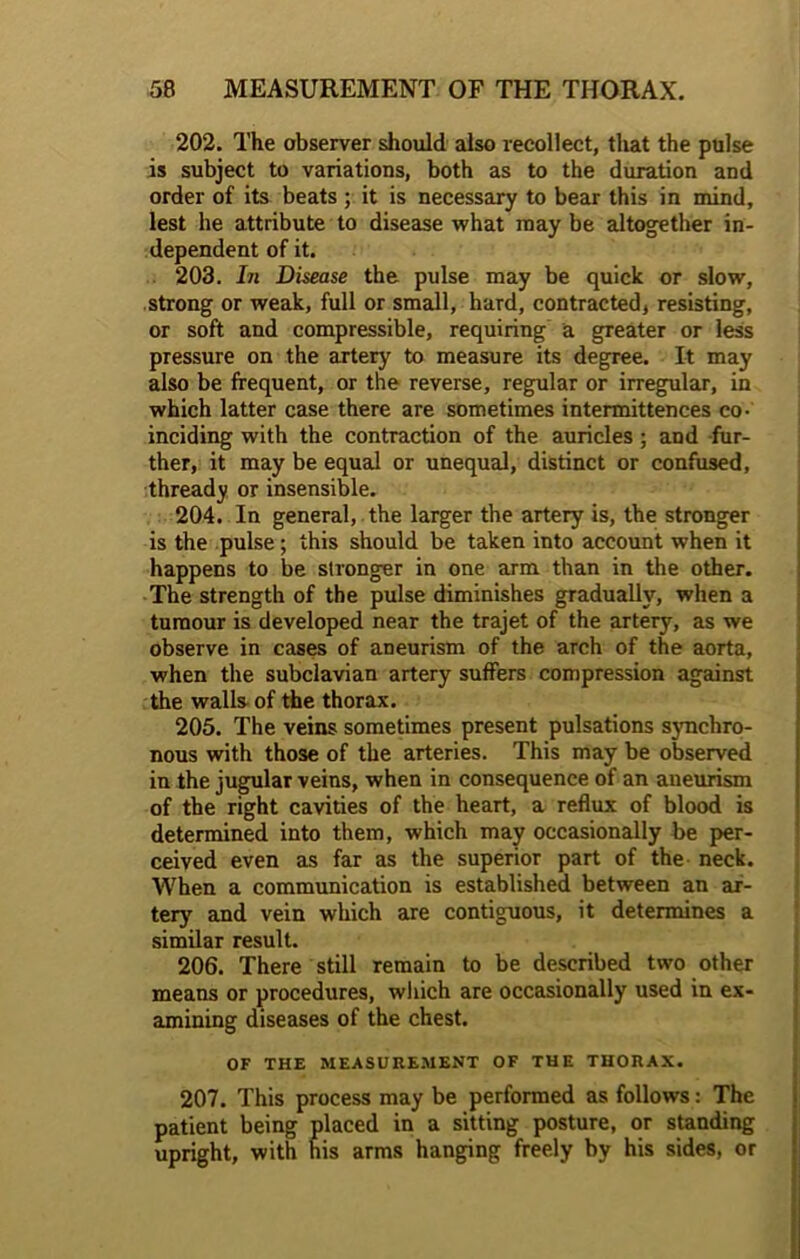 202. The observer should also recollect, that the pulse is subject to variations, both as to the duration and order of its beats ; it is necessary to bear this in mind, lest he attribute to disease what may be altogether in- dependent of it. 203. In Disease the pulse may be quick or slow, strong or weak, full or small, hard, contracted, resisting, or soft and compressible, requiring a greater or less pressure on the artery to measure its degree. It may also be frequent, or the reverse, regular or irregular, in which latter case there are sometimes intermittences co- inciding with the contraction of the auricles ; and fur- ther, it may be equal or unequal, distinct or confused, thready or insensible. 204. In general, the larger the artery is, the stronger is the pulse; this should be taken into account when it happens to be stronger in one arm than in the other. The strength of the pulse diminishes gradually, when a tumour is developed near the trajet of the artery, as we observe in cases of aneurism of the arch of the aorta, when the subclavian artery suffers compression against the walls of the thorax. 205. The veins sometimes present pulsations synchro- nous with those of the arteries. This may be observed in the jugular veins, when in consequence of an aneurism of the right cavities of the heart, a reflux of blood is determined into them, which may occasionally be per- ceived even as far as the superior part of the neck. When a communication is established between an ar- tery and vein which are contiguous, it determines a similar result. 206. There still remain to be described two other means or procedures, which are occasionally used in ex- amining diseases of the chest. OF THE MEASUREMENT OF THE THORAX. 207. This process may be performed as follows: The patient being placed in a sitting posture, or standing upright, with his arms hanging freely by his sides, or