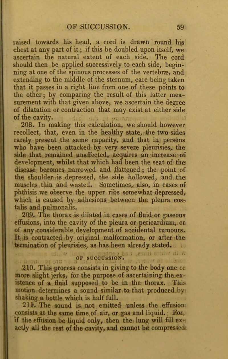 raised towards his head, a cord is drawn round his chest at any part of it; if this be doubled upon itself, we ascertain the natural extent of each side. The cord should then be applied successively to each side, begin- ning at one of the spinous processes of the vertebras, and extending to the middle of the sternum, care being taken that it passes in a right line from one of these points to the other; by comparing the result of this latter mea- surement with that given above, we ascertain the degree of dilatation or contraction that may exist at either side of the cavity. . _t ... 208. In making this calculation, we should however recollect, that, even in the healthy state, the two sides rarely present the same capacity, and that in persons who have been attacked by very severe pleurisies, the side that remained unaffected, acquires an increase of development, whilst that which had been the seat of the disease becomes narrowed and flattened; the point of the shoulder <is depressed, the side hollowed, and the muscles thin and wasted. Sometimes,. also, in cases of phthisis we observe the upper ribs somewhat depressed, which is caused by adhesions between the pleura cos-> talis and pulmonalis. 209. The thorax is dilated in cases of fluid or gaseous effusions, into the cavity of the pleura or pericardium, or of any considerable development of accidental tumours. It is contracted by original malformation, or after the termination of pleurisies, as has been already stated. of succussion. 210. This process consists in giving to the body one or more slight jerks, for the purpose of ascertaining the.ex- istence of a fluid supposed to be in the thorax. This motion determines a sound similar to. that produced by shaking a bottle which is half full. 211. The sound is not emitted unless the effusion consists at the same time of air, or gas and liquid. For, if the effusion be liquid only, then the . lung will fill ex- actly all the rest of the cavity, and cannot be compressed