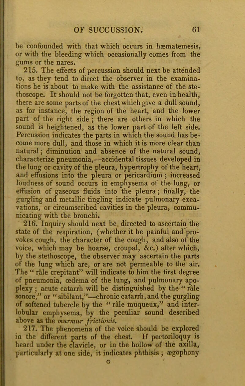 be confounded with that which occurs in hasmatemesis, or with the bleeding which occasionally comes from the gums or the nares. 215. The effects of percussion should next be attended to, as they tend to direct the observer in the examina- tions he is about to make with the assistance of the ste- thoscope. It should not be forgotten that, even in health, there are some parts of the chest which give a dull sound, as for instance, the region of the heart, and the lower part of the right side ; there are others in which the sound is heightened, as the lower part of the left side. Percussion indicates the parts in which the sound has be- come more dull, and those in which it is more clear than natural; diminution and absence of the natural sound, characterize pneumonia,—accidental tissues developed in the lumj or cavity of the pleura, hypertrophy of the heart, and effusions into the pleura or pericardium ; increased loudness of sound occurs in emphysema of the lung, or effusion of gaseous fluids into the pleura; finally, the gurgling and metallic tingling indicate pulmonary exca- vations, or circumscribed cavities in the pleura, commu- nicating with the bronchi. 216. Inquiry should next be directed to ascertain the state of the respiration, (whether it be painful and pro- vokes cough, the character of the cough, and also of the voice, which may be hoarse, croupal, &c.) after which, by the stethoscope, the observer may ascertain the parts of the lung which are, or are not permeable to the air. The “ rille crepitant” will indicate to him the first degree of pneumonia, oedema of the lung, and pulmonary apo- plexy • acute catarrh will be distinguished by the “ rale sonore,” or “ sibilant,”—chronic catarrh, and the gurgling of softened tubercle by the “ rille muqueux,” and inter- lobular emphysema, by the peculiar sound described above as the murmur frictionis. 217. The phenomena of the voice should be explored in the different parts of the chest. If pectoriloquy is heard under the clavicle, or in the hollow of the axilla, particularly at one side, it indicates phthisis ; ®gophony c