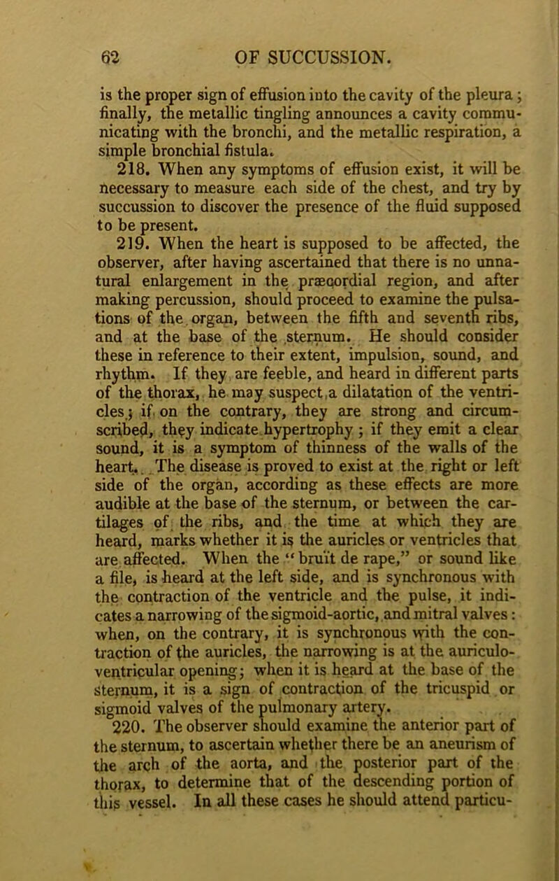 is the proper sign of effusion into the cavity of the pleura ; finally, the metallic tingling announces a cavity commu- nicating with the bronchi, and the metallic respiration, a simple bronchial fistula. 218. When any symptoms of effusion exist, it will be necessary to measure each side of the chest, and try by succussion to discover the presence of the fluid supposed to be present. 219. When the heart is supposed to be affected, the observer, after having ascertained that there is no unna- tural enlargement in the praeqordial region, and after making percussion, should proceed to examine the pulsa- tions of the organ, between the fifth and seventh ribs, and at the base of the sternum. He should consider these in reference to their extent, impulsion, sound, and rhythm. If they are feeble, and heard in different parts of the thorax, he may suspect,a dilatation of the ventri- cles.; if. on the contrary, they are strong and circum- scribed, thqy indicate hypertrophy ; if they emit a clear sound, it is a symptom of thinness of the walls of the heart.. The disease is proved to exist at the right or left side of the organ, according as these effects are more audible at the base of the sternum, or between the car- tilages of the ribs, and the time at which they are heard, marks whether it is the auricles or ventricles that are affected. When the “bruit de rape,” or sound like a file, is heard at the left side, and is synchronous with the contraction of the ventricle and the pulse, it indi- cates a narrowing of the sigmoid-aortic, and mitral valves: when, on the contrary, it is synchronous vyith the con- traction of the auricles, the narrowing is at the auriculo- ventricular opening; when it is heard at the base of the sternum, it is a sign of contraction of the tricuspid or sigmoid valves of the pulmonary artery. 220. The observer should examine the anterior part of the sternum, to ascertain whether there be an aneurism of the arch of the aorta, and the posterior part of the thorax, to determine that of the descending portion of this vessel. In all these cases he should attend partieu-