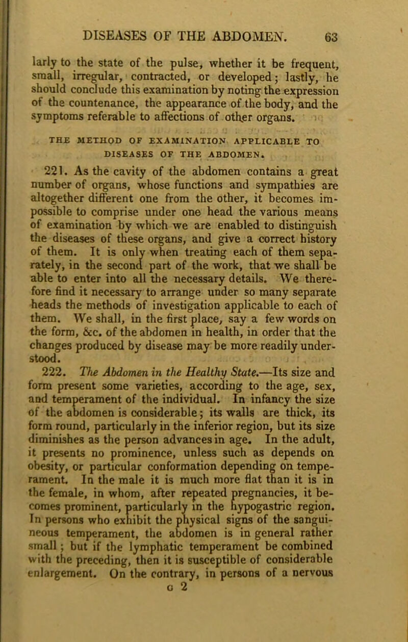 larly to the state of the pulse, whether it be frequent, small, irregular, contracted, or developed; lastly, he should conclude this examination by noting the expression of the countenance, the appearance of the body, and the symptoms referable to affections of other organs. THE METHOD OF EXAMINATION APPLICABLE TO DISEASES OF THE ABDOMEN. 221. As the cavity of the abdomen contains a great number of organs, whose functions and sympathies are altogether different one from the other, it becomes im- possible to comprise under one head the various means of examination by which we are enabled to distinguish the diseases of these organs, and give a correct history of them. It is only when treating each of them sepa- rately, in the second part of the work, that we shall be able to enter into all the necessary details. We there- fore find it necessary to arrange under so many separate heads the methods of investigation applicable to each of them. We shall, in the first place, say a few words on the form, &c. of the abdomen in health, in order that the changes produced by disease may be more readily under- stood. j ; , . 222. The Abdomen in the Healthy State.—Its size and form present some varieties, according to the age, sex, and temperament of the individual. In infancy the size of the abdomen is considerable; its walls are thick, its form round, particularly in the inferior region, but its size diminishes as the person advances in age. In the adult, it presents no prominence, unless such as depends on obesity, or particular conformation depending on tempe- rament. In the male it is much more flat than it is in the female, in whom, after re s, it be- In persons who exhibit the physical signs of the sangui- neous temperament, the abdomen is in general rather small; but if the lymphatic temperament be combined with the preceding, then it is susceptible of considerable enlargement. On the contrary, in persons of a nervous comes prominent, particular! region.
