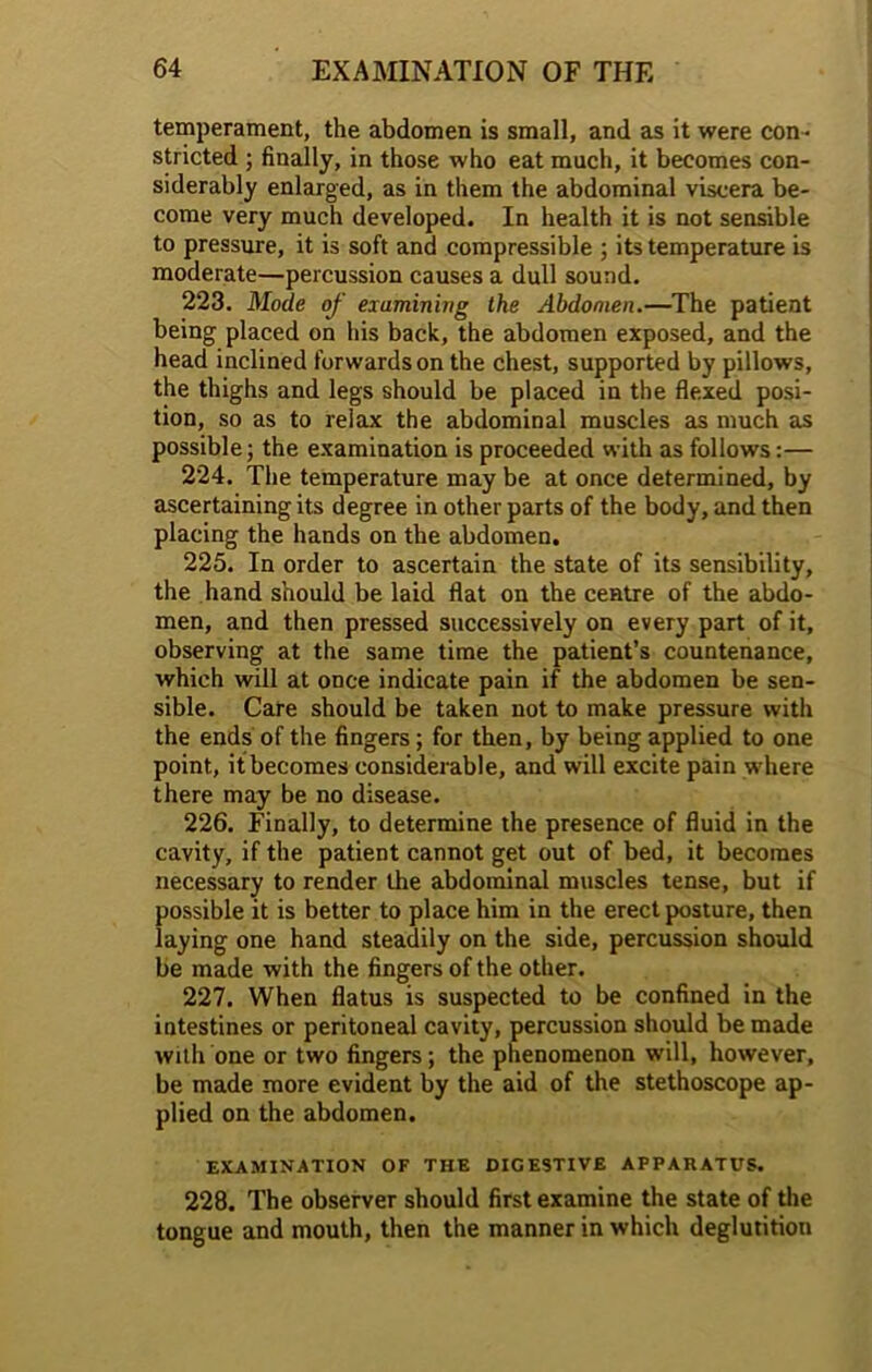 temperament, the abdomen is small, and as it were con- stricted ; finally, in those who eat much, it becomes con- siderably enlarged, as in them the abdominal viscera be- come very much developed. In health it is not sensible to pressure, it is soft and compressible ; its temperature is moderate—percussion causes a dull sound. 223. Mode of examining the Abdomen.—The patient being placed on his back, the abdomen exposed, and the head inclined forwards on the chest, supported by pillows, the thighs and legs should be placed in the flexed posi- tion, so as to relax the abdominal muscles as much as possible; the examination is proceeded with as follows:— 224. The temperature may be at once determined, by ascertaining its degree in other parts of the body, and then placing the hands on the abdomen. 225. In order to ascertain the state of its sensibility, the hand should be laid flat on the centre of the abdo- men, and then pressed successively on every part of it, observing at the same time the patient’s countenance, which will at once indicate pain if the abdomen be sen- sible. Care should be taken not to make pressure with the ends of the fingers; for then, by being applied to one point, if becomes considerable, and will excite pain where there may be no disease. 226. Finally, to determine the presence of fluid in the cavity, if the patient cannot get out of bed, it becomes necessary to render the abdominal muscles tense, but if possible it is better to place him in the erect posture, then laying one hand steadily on the side, percussion should be made with the fingers of the other. 227. When flatus is suspected to be confined in the intestines or peritoneal cavity, percussion should be made with one or two fingers; the phenomenon will, however, be made more evident by the aid of the stethoscope ap- plied on the abdomen. EXAMINATION OF THE DIGESTIVE APPARATUS. 228. The observer should first examine the state of the tongue and mouth, then the manner in which deglutition