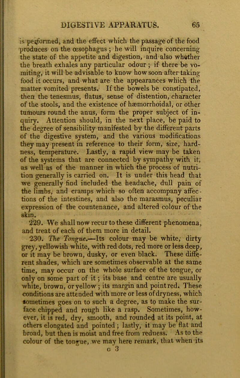 is performed, and the effect which the passage of the food produces on the oesophagus ; he will inquire concerning the state of the appetite and digestion, and also whether the breath exhales any particular odour ; if there be vo- miting, it will be advisable to know how soon after taking food it occurs, and what are the appearances which the matter vomited presents. If the bowels be constipated, then the tenesmus, flatus, sense of distention, character of the stools, and the existence of haemorrhoidal, or other tumours round the anus, form the proper subject of in- quiry. Attention should, in the next place, be paid to the degree of sensibility manifested by the different parts of the digestive system, and the various modifications they may present in reference to their form, size, hard- ness, temperature. Lastly, a rapid view may be taken of the systems that are connected by sympathy with it, as well as of the manner in which the process of nutri- tion generally is carried on. It is under this head that we generally find included the headache, dull pain of the limbs, and cramps which so often accompany affec • tions of the intestines, and also the marasmus, peculiar expression of the countenance, and altered colour of the skin. 229. We shall now recur to these different phenomena, and treat of each of them more in detail. 230. The Tongue.—Its colour may be white, dirty grey, yellowish white, with red dots, red more or less deep, or it may be brown, dusky, or even black. These diffe- rent shades, which are sometimes observable at the same time, may occur on the whole surface of the tongue, or only on some part of it; its base and centre are usually white, brown, or yellow ; its margin and point red. These conditions are attended with more or less of dryness, which sometimes goes on to such a degree, as to make the sur- face chipped and rough like a rasp. Sometimes, how- ever, it is red, dry, smooth, and rounded at its point, at others elongated and pointed ; lastly, it may be flat and broad, but then is moist and free from redness. As to the colour of the tongue, we may here remark, that when its