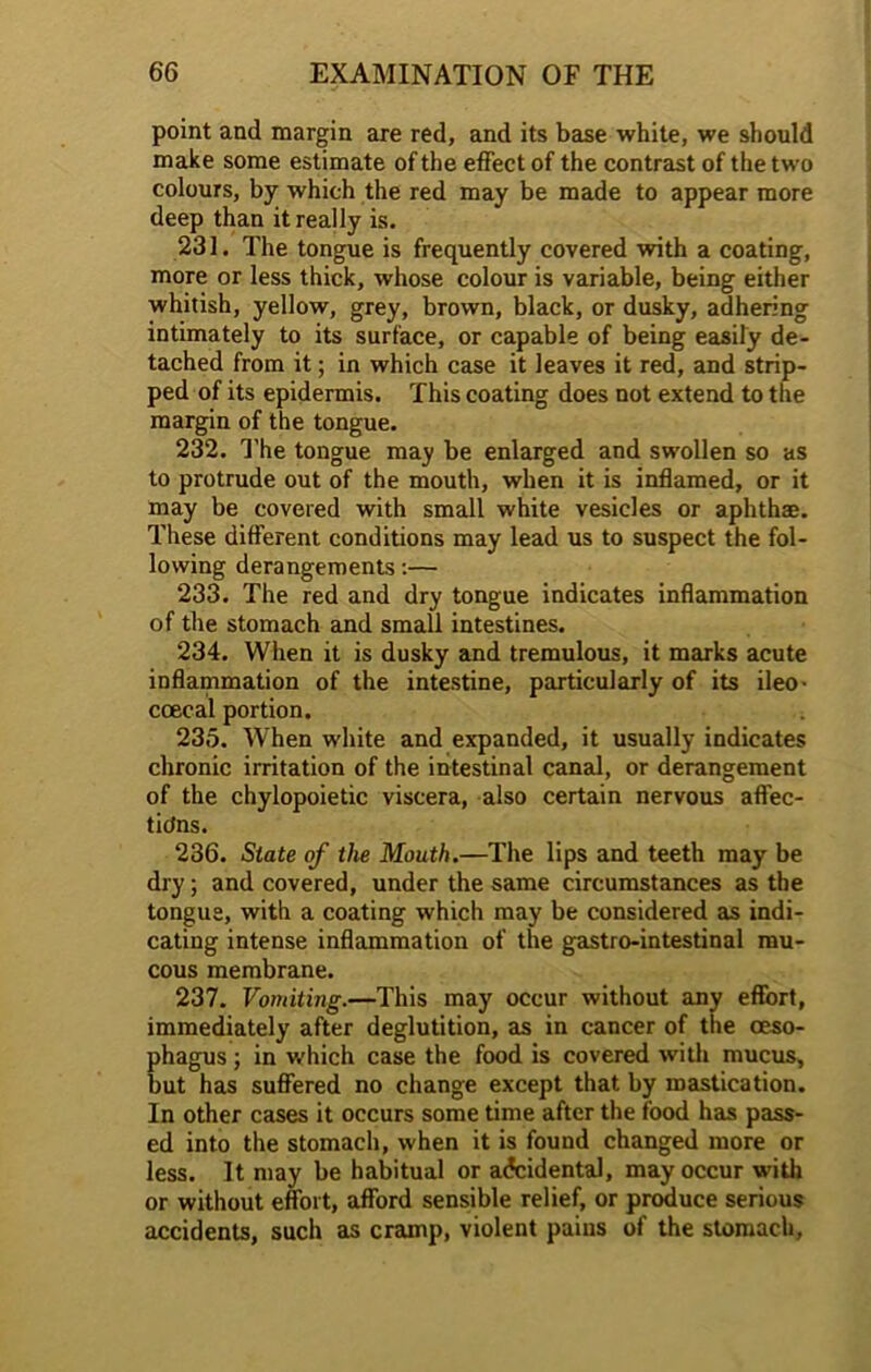 point and margin are red, and its base white, we should make some estimate of the effect of the contrast of the two colours, by which the red may be made to appear more deep than it really is. 231. The tongue is frequently covered with a coating, more or less thick, whose colour is variable, being either whitish, yellow, grey, brown, black, or dusky, adhering intimately to its surface, or capable of being easily de- tached from it; in which case it leaves it red, and strip- ped of its epidermis. This coating does not extend to the margin of the tongue. 232. The tongue may be enlarged and swollen so as to protrude out of the mouth, when it is inflamed, or it may be covered with small white vesicles or aphthae. These different conditions may lead us to suspect the fol- lowing derangements:— 233. The red and dry tongue indicates inflammation of the stomach and small intestines. 234. When it is dusky and tremulous, it marks acute inflammation of the intestine, particularly of its ileo- coecal portion. 235. When white and expanded, it usually indicates chronic irritation of the intestinal canal, or derangement of the chylopoietic viscera, also certain nervous affec- tions. 236. State of the Mouth.—The lips and teeth may be dry; and covered, under the same circumstances as the tongue, with a coating which may be considered as indi- cating intense inflammation of the gastro-intestinal mu- cous membrane. 237. Vomiting.—This may occur without any effort, immediately after deglutition, as in cancer of the oeso- phagus ; in which case the food is covered with mucus, but has suffered no change except that by mastication. In other cases it occurs some time after the food has pass- ed into the stomach, when it is found changed more or less. It may be habitual or accidental, may occur with or without effort, afford sensible relief, or produce serious accidents, such as cramp, violent paius of the stomach.