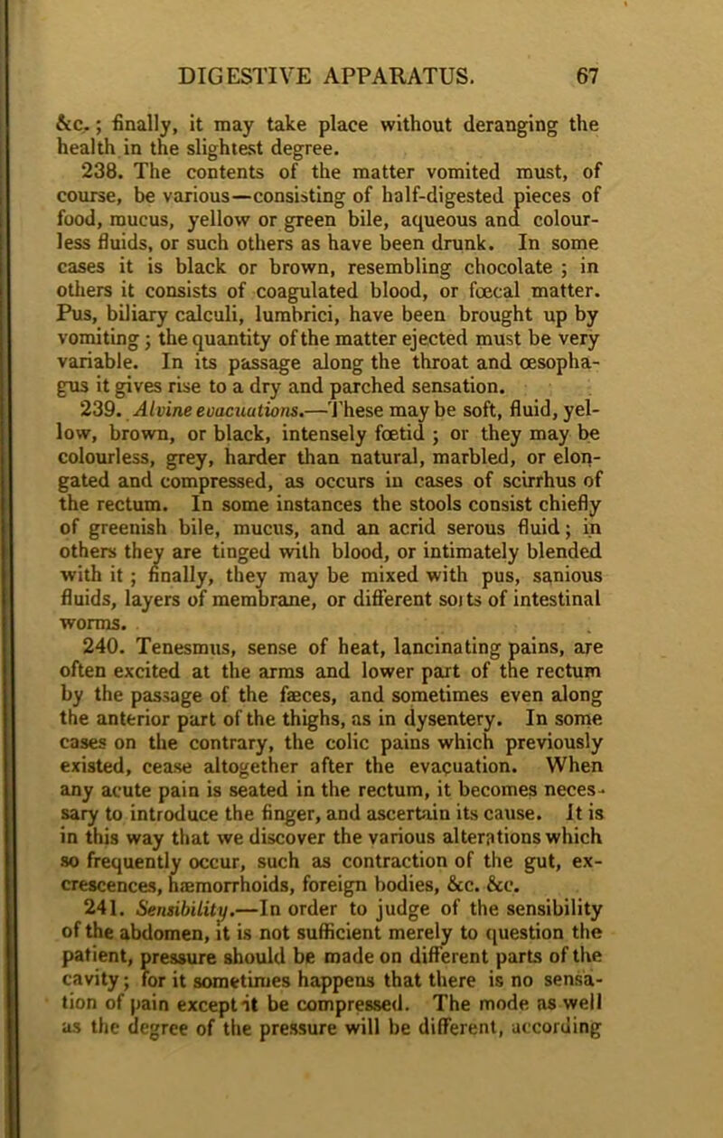 &c,; finally, it may take place without deranging the health in the slightest degree. 238. The contents of the matter vomited must, of course, be various—consisting of half-digested pieces of food, mucus, yellow or green bile, aqueous and colour- less fluids, or such others as have been drunk. In some cases it is black or brown, resembling chocolate ; in others it consists of coagulated blood, or foecal matter. Pus, biliary calculi, lumbrici, have been brought up by vomiting; the quantity of the matter ejected must be very variable. In its passage along the throat and oesopha- gus it gives rise to a dry and parched sensation. 239. Alvine evacuations.—These may be soft, fluid, yel- low, brown, or black, intensely foetid ; or they may be colourless, grey, harder than natural, marbled, or elon- gated and compressed, as occurs in cases of scirrhus of the rectum. In some instances the stools consist chiefly of greenish bile, mucus, and an acrid serous fluid; in others they are tinged with blood, or intimately blended with it ; finally, they may be mixed with pus, sanious fluids, layers of membrane, or different soits of intestinal worms. 240. Tenesmus, sense of heat, lancinating pains, are often excited at the arms and lower part of the rectum by the passage of the faeces, and sometimes even along the anterior part of the thighs, as in dysentery. In some cases on the contrary, the colic pains which previously existed, cease altogether after the evacuation. When any acute pain is seated in the rectum, it becomes neces- sary to introduce the finger, and ascertain its cause. It is in this way that we discover the various alterations which so frequently occur, such as contraction of the gut, ex- crescences, haemorrhoids, foreign bodies, &c. &c. 241. Sensibility.—In order to judge of the sensibility of the abdomen, it is not sufficient merely to question the patient, pressure should be made on different parts of the cavity; for it sometimes happens that there is no sensa- tion of pain except it be compressed. The mode as well as the degree of the pressure will be different, according